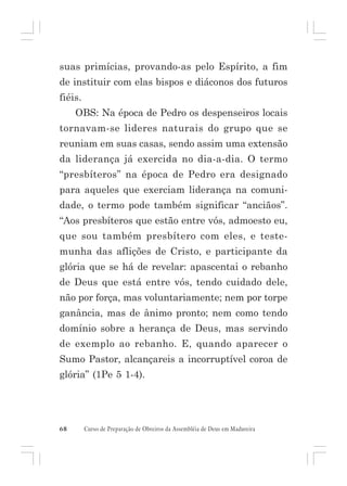 suas primícias, provando-as pelo Espírito, a fim
de instituir com elas bispos e diáconos dos futuros
fiéis.
OBS: Na época de Pedro os despenseiros locais
tornavam-se lideres naturais do grupo que se
reuniam em suas casas, sendo assim uma extensão
da liderança já exercida no dia-a-dia. O termo
“presbíteros” na época de Pedro era designado
para aqueles que exerciam liderança na comunidade, o termo pode também significar “anciãos”.
“Aos presbíteros que estão entre vós, admoesto eu,
que sou também presbítero com eles, e testemunha das aflições de Cristo, e participante da
glória que se há de revelar: apascentai o rebanho
de Deus que está entre vós, tendo cuidado dele,
não por força, mas voluntariamente; nem por torpe
ganância, mas de ânimo pronto; nem como tendo
domínio sobre a herança de Deus, mas servindo
de exemplo ao rebanho. E, quando aparecer o
Sumo Pastor, alcançareis a incorruptível coroa de
glória” (1Pe 5 1-4).

68

Curso de Preparação de Obreiros da Assembléia de Deus em Madureira

 