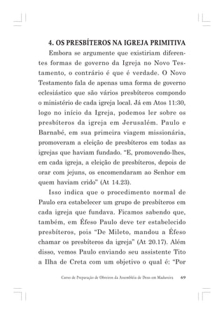 4. OS PRESBÍTEROS NA IGREJA PRIMITIVA
Embora se argumente que existiriam diferentes formas de governo da Igreja no Novo Testamento, o contrário é que é verdade. O Novo
Testamento fala de apenas uma forma de governo
eclesiástico que são vários presbíteros compondo
o ministério de cada igreja local. Já em Atos 11:30,
logo no início da Igreja, podemos ler sobre os
presbíteros da igreja em Jerusalém. Paulo e
Barnabé, em sua primeira viagem missionária,
promoveram a eleição de presbíteros em todas as
igrejas que haviam fundado. “E, promovendo-lhes,
em cada igreja, a eleição de presbíteros, depois de
orar com jejuns, os encomendaram ao Senhor em
quem haviam crido” (At 14.23).
Isso indica que o procedimento normal de
Paulo era estabelecer um grupo de presbíteros em
cada igreja que fundava. Ficamos sabendo que,
também, em Éfeso Paulo deve ter estabelecido
presbíteros, pois “De Mileto, mandou a Éfeso
chamar os presbíteros da igreja” (At 20.17). Além
disso, vemos Paulo enviando seu assistente Tito
a Ilha de Creta com um objetivo o qual é: “Por
Curso de Preparação de Obreiros da Assembléia de Deus em Madureira

69

 