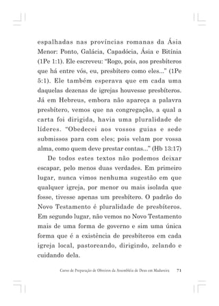 espalhadas nas províncias romanas da Ásia
Menor: Ponto, Galácia, Capadócia, Ásia e Bitínia
(1Pe 1:1). Ele escreveu: “Rogo, pois, aos presbíteros
que há entre vós, eu, presbítero como eles...” (1Pe
5:1). Ele também esperava que em cada uma
daquelas dezenas de igrejas houvesse presbíteros.
Já em Hebreus, embora não apareça a palavra
presbítero, vemos que na congregação, a qual a
carta foi dirigida, havia uma pluralidade de
líderes. “Obedecei aos vossos guias e sede
submissos para com eles; pois velam por vossa
alma, como quem deve prestar contas...” (Hb 13:17)
De todos estes textos não podemos deixar
escapar, pelo menos duas verdades. Em primeiro
lugar, nunca vimos nenhuma sugestão em que
qualquer igreja, por menor ou mais isolada que
fosse, tivesse apenas um presbítero. O padrão do
Novo Testamento é pluralidade de presbíteros.
Em segundo lugar, não vemos no Novo Testamento
mais de uma forma de governo e sim uma única
forma que é a existência de presbíteros em cada
igreja local, pastoreando, dirigindo, zelando e
cuidando dela.
Curso de Preparação de Obreiros da Assembléia de Deus em Madureira

71

 