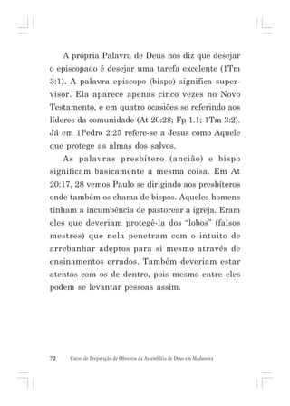 A própria Palavra de Deus nos diz que desejar
o episcopado é desejar uma tarefa excelente (1Tm
3:1). A palavra episcopo (bispo) significa supervisor. Ela aparece apenas cinco vezes no Novo
Testamento, e em quatro ocasiões se referindo aos
líderes da comunidade (At 20:28; Fp 1.1; 1Tm 3:2).
Já em 1Pedro 2:25 refere-se a Jesus como Aquele
que protege as almas dos salvos.
As palavras presbítero (ancião) e bispo
significam basicamente a mesma coisa. Em At
20:17, 28 vemos Paulo se dirigindo aos presbíteros
onde também os chama de bispos. Aqueles homens
tinham a incumbência de pastorear a igreja. Eram
eles que deveriam protegê-la dos “lobos” (falsos
mestres) que nela penetram com o intuito de
arrebanhar adeptos para si mesmo através de
ensinamentos errados. Também deveriam estar
atentos com os de dentro, pois mesmo entre eles
podem se levantar pessoas assim.

72

Curso de Preparação de Obreiros da Assembléia de Deus em Madureira

 