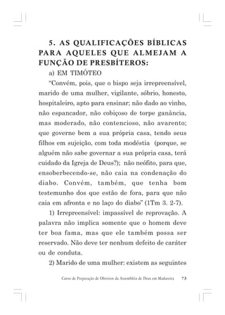 5. AS QUALIFICAÇÕES BÍBLICAS
PA R A AQU E L E S QU E A L M E JA M A
FUNÇÃO DE PRESBÍTEROS:
a) EM TIMÓTEO
“Convém, pois, que o bispo seja irrepreensível,
marido de uma mulher, vigilante, sóbrio, honesto,
hospitaleiro, apto para ensinar; não dado ao vinho,
não espancador, não cobiçoso de torpe ganância,
mas moderado, não contencioso, não avarento;
que governe bem a sua própria casa, tendo seus
filhos em sujeição, com toda modéstia (porque, se
alguém não sabe governar a sua própria casa, terá
cuidado da Igreja de Deus?); não neófito, para que,
ensoberbecendo-se, não caia na condenação do
diabo. Convém, também, que tenha bom
testemunho dos que estão de fora, para que não
caia em afronta e no laço do diabo” (1Tm 3. 2-7).
1) Irrepreensível: impassível de reprovação. A
palavra não implica somente que o homem deve
ter boa fama, mas que ele também possa ser
reservado. Não deve ter nenhum defeito de caráter
ou de conduta.
2) Marido de uma mulher: existem as seguintes
Curso de Preparação de Obreiros da Assembléia de Deus em Madureira

73

 