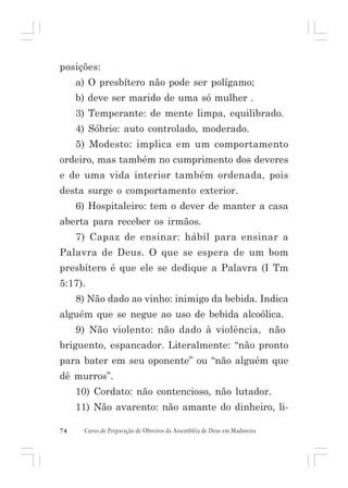 posições:
a) O presbítero não pode ser polígamo;
b) deve ser marido de uma só mulher .
3) Temperante: de mente limpa, equilibrado.
4) Sóbrio: auto controlado, moderado.
5) Modesto: implica em um comportamento
ordeiro, mas também no cumprimento dos deveres
e de uma vida interior também ordenada, pois
desta surge o comportamento exterior.
6) Hospitaleiro: tem o dever de manter a casa
aberta para receber os irmãos.
7) Capaz de ensinar: hábil para ensinar a
Palavra de Deus. O que se espera de um bom
presbítero é que ele se dedique a Palavra (I Tm
5:17).
8) Não dado ao vinho: inimigo da bebida. Indica
alguém que se negue ao uso de bebida alcoólica.
9) Não violento: não dado à violência, não
briguento, espancador. Literalmente: “não pronto
para bater em seu oponente” ou “não alguém que
dê murros”.
10) Cordato: não contencioso, não lutador.
11) Não avarento: não amante do dinheiro, li74

Curso de Preparação de Obreiros da Assembléia de Deus em Madureira

 