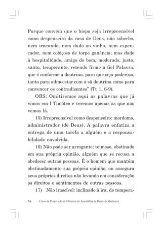 Porque convém que o bispo seja irrepreensível
como despenseiro da casa de Deus, não soberbo,
nem iracundo, nem dado ao vinho, nem espancador, nem cobiçoso de torpe ganância; mas dado
à hospitalidade, amigo do bem, moderado, justo,
santo, temperante, retendo firme a fiel Palavra,
que é conforme a doutrina, para que seja poderoso,
tanto para admoestar com a sã doutrina como para
convencer os contradizentes” (Tt 1. 6-9).
OBS: Omitiremos aqui as palavras que já
vimos em I Timóteo e veremos apenas as que não
vemos lá.
15) Irrepreensível como despenseiro: mordomo,
administrador (de Deus). A palavra enfatiza a
entrega de uma tarefa a alguém e a responsabilidade envolvida.
16) Não pode ser arrogante: teimoso, obstinado
em sua própria opinião, alguém que se recusa a
obedecer outras pessoas. É o homem que mantém
obstinadamente sua própria opinião, ou assegura
seus próprios direitos não levando em consideração
os direitos e sentimentos de outras pessoas.
17) Não irascível: inclinado à ira, de tempera76

Curso de Preparação de Obreiros da Assembléia de Deus em Madureira

 