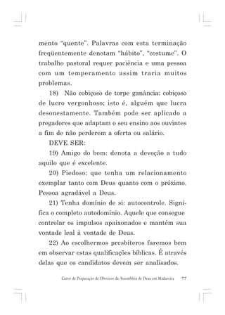 mento “quente”. Palavras com esta terminação
freqüentemente denotam “hábito”, “costume”. O
trabalho pastoral requer paciência e uma pessoa
com um temperamento assim traria muitos
problemas.
18) Não cobiçoso de torpe ganância: cobiçoso
de lucro vergonhoso; isto é, alguém que lucra
desonestamente. Também pode ser aplicado a
pregadores que adaptam o seu ensino aos ouvintes
a fim de não perderem a oferta ou salário.
DEVE SER:
19) Amigo do bem: denota a devoção a tudo
aquilo que é excelente.
20) Piedoso: que tenha um relacionamento
exemplar tanto com Deus quanto com o próximo.
Pessoa agradável a Deus.
21) Tenha domínio de si: autocontrole. Significa o completo autodomínio. Aquele que consegue
controlar os impulsos apaixonados e mantém sua
vontade leal à vontade de Deus.
22) Ao escolhermos presbíteros faremos bem
em observar estas qualificações bíblicas. É através
delas que os candidatos devem ser analisados.
Curso de Preparação de Obreiros da Assembléia de Deus em Madureira

77

 