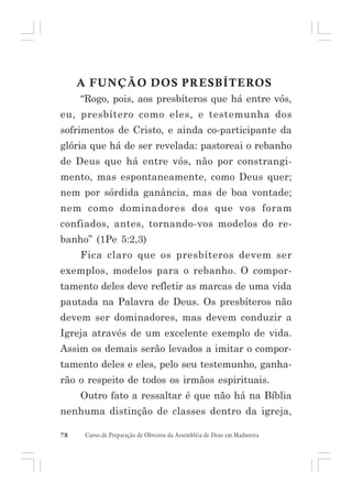 A FUNÇÃO DOS PRESBÍTEROS
“Rogo, pois, aos presbíteros que há entre vós,
eu, presbítero como eles, e testemunha dos
sofrimentos de Cristo, e ainda co-participante da
glória que há de ser revelada: pastoreai o rebanho
de Deus que há entre vós, não por constrangimento, mas espontaneamente, como Deus quer;
nem por sórdida ganância, mas de boa vontade;
nem como dominadores dos que vos foram
confiados, antes, tornando-vos modelos do rebanho” (1Pe 5:2,3)
Fica claro que os presbíteros devem ser
exemplos, modelos para o rebanho. O comportamento deles deve refletir as marcas de uma vida
pautada na Palavra de Deus. Os presbíteros não
devem ser dominadores, mas devem conduzir a
Igreja através de um excelente exemplo de vida.
Assim os demais serão levados a imitar o comportamento deles e eles, pelo seu testemunho, ganharão o respeito de todos os irmãos espirituais.
Outro fato a ressaltar é que não há na Bíblia
nenhuma distinção de classes dentro da igreja,
78

Curso de Preparação de Obreiros da Assembléia de Deus em Madureira

 