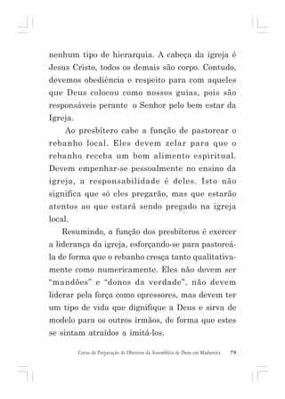 nenhum tipo de hierarquia. A cabeça da igreja é
Jesus Cristo, todos os demais são corpo. Contudo,
devemos obediência e respeito para com aqueles
que Deus colocou como nossos guias, pois são
responsáveis perante o Senhor pelo bem estar da
Igreja.
Ao presbítero cabe a função de pastorear o
rebanho local. Eles devem zelar para que o
rebanho receba um bom alimento espiritual.
Devem empenhar-se pessoalmente no ensino da
igreja, a responsabilidade é deles. Isto não
significa que só eles pregarão, mas que estarão
atentos ao que estará sendo pregado na igreja
local.
Resumindo, a função dos presbíteros é exercer
a liderança da igreja, esforçando-se para pastoreála de forma que o rebanho cresça tanto qualitativamente como numericamente. Eles não devem ser
“mandões” e “donos da verdade”, não devem
liderar pela força como opressores, mas devem ter
um tipo de vida que dignifique a Deus e sirva de
modelo para os outros irmãos, de forma que estes
se sintam atraídos a imitá-los.
Curso de Preparação de Obreiros da Assembléia de Deus em Madureira

79

 