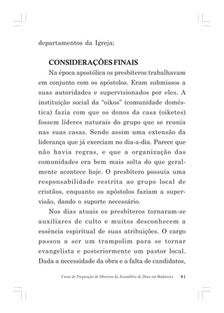departamentos da Igreja;

CONSIDERAÇÕES FINAIS
Na época apostólica os presbíteros trabalhavam
em conjunto com os apóstolos. Eram submissos a
suas autoridades e supervisionados por eles. A
instituição social da “oikos” (comunidade doméstica) fazia com que os donos da casa (oiketes)
fossem líderes naturais do grupo que se reunia
nas suas casas. Sendo assim uma extensão da
liderança que já exerciam no dia-a-dia. Parece que
não havia regras, e que a organização das
comunidades era bem mais solta do que geralmente acontece hoje. O presbítero possuía uma
responsabilidade restrita ao grupo local de
cristãos, enquanto os apóstolos faziam a supervisão, dando o suporte necessário.
Nos dias atuais os presbíteros tornaram-se
auxiliares de culto e muitos desconhecem a
essência espiritual de suas atribuições. O cargo
passou a ser um trampolim para se tornar
evangelista e posteriormente um pastor local.
Dada a necessidade da obra e a falta de candidatos,
Curso de Preparação de Obreiros da Assembléia de Deus em Madureira

81

 