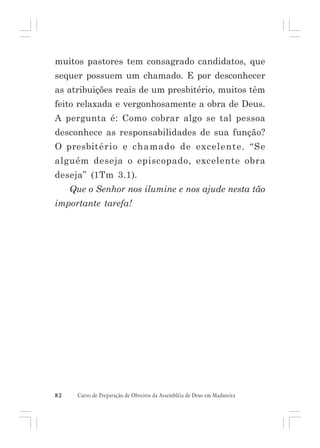 muitos pastores tem consagrado candidatos, que
sequer possuem um chamado. E por desconhecer
as atribuições reais de um presbitério, muitos têm
feito relaxada e vergonhosamente a obra de Deus.
A pergunta é: Como cobrar algo se tal pessoa
desconhece as responsabilidades de sua função?
O presbitério e chamado de excelente. “Se
alguém deseja o episcopado, excelente obra
deseja” (1Tm 3.1).
Que o Senhor nos ilumine e nos ajude nesta tão
importante tarefa!

82

Curso de Preparação de Obreiros da Assembléia de Deus em Madureira

 