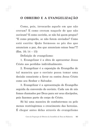 O OBREIRO E A EVANGELIZAÇÃO
Como, pois, invocarão aquele em que não
creram? E como creram naquele de que não
ouviram? E como ouvirão, se não há quem pregue?
“E como pregarão, se não forem enviados? Como
está escrito: Quão formosos os pés dos que
anunciam a paz, dos que anunciam coisas boas”!!!
(Rm. 10; 14 – 15)
Definição de evangelismo:
1. Evangelizar é a obra de apresentar Jesus
Cristo aos perdidos individualmente.
2. Evangelizar é a exposição do Evangelho de
tal maneira que o ouvinte possa tomar uma
decisão consciente a favor ou contra Jesus Cristo
como seu Senhor e Salvador.
3. Evangelizar é a apresentação do Evangelho
seguida da conversão do ouvinte. Cada um de nós
fomos chamados por Deus para ser seus discípulos,
pois fazemos parte do corpo de Cristo.
Só há uma maneira de combatermos ou pelo
menos restringirmos o crescimento das heresias.
É chegar antes delas através do evangelismo
Curso de Preparação de Obreiros da Assembléia de Deus em Madureira

85

 