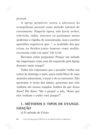 pessoal.
A igreja primitiva usava a alavanca do
evangelismo pessoal como método natural de
crescimento. Naquela época, não havia aviões,
televisão, rádio, internet ou quaisquer meios
modernos e rápidos de comunicação, mas o escritor
apostólico registrava que: “...a multidão dos que
criam no Senhor,tanto homens como mulheres,crescia cada vez mais” (At 5:14).
Devemos então perguntar: Porque um método
tão importante como esse foi esquecido pela Igreja
durante tanto tempo?
Todos nós esperamos que o pecador venha nos
cultos de domingo a noite, para então Deus de uma
maneira miraculosa, o tocar e ele se converter. Não
queremos ir atrás das almas, queremos que elas
venham até nossos templos; lembra do que Jesus
disse? Ele disse: “Ide e pregai” e não, “deixe que
eles venham e então você pregue”!

1. MÉTODOS E TIPOS DE EVANGELIZAÇÃO
a) O método de Cristo
86

Curso de Preparação de Obreiros da Assembléia de Deus em Madureira

 
