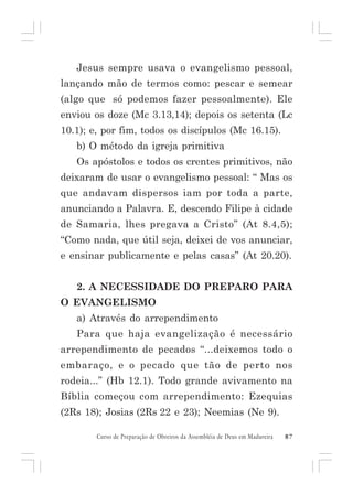 Jesus sempre usava o evangelismo pessoal,
lançando mão de termos como: pescar e semear
(algo que só podemos fazer pessoalmente). Ele
enviou os doze (Mc 3.13,14); depois os setenta (Lc
10.1); e, por fim, todos os discípulos (Mc 16.15).
b) O método da igreja primitiva
Os apóstolos e todos os crentes primitivos, não
deixaram de usar o evangelismo pessoal: “ Mas os
que andavam dispersos iam por toda a parte,
anunciando a Palavra. E, descendo Filipe à cidade
de Samaria, lhes pregava a Cristo” (At 8.4,5);
“Como nada, que útil seja, deixei de vos anunciar,
e ensinar publicamente e pelas casas” (At 20.20).
2. A NECESSIDADE DO PREPARO PARA
O EVANGELISMO
a) Através do arrependimento
Para que haja evangelização é necessário
arrependimento de pecados “...deixemos todo o
embaraço, e o pecado que tão de perto nos
rodeia...” (Hb 12.1). Todo grande avivamento na
Bíblia começou com arrependimento: Ezequias
(2Rs 18); Josias (2Rs 22 e 23); Neemias (Ne 9).
Curso de Preparação de Obreiros da Assembléia de Deus em Madureira

87

 