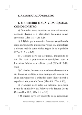 1. A CONDUTA DO OBREIRO
1. O OBREIRO E SUA VIDA PESSOAL
COMO MINISTRO
a) O obreiro deve entender o ministério como
vocação divina e a atividade humana mais
excelente (1Tm 3:1 – At 3.2);
b) A Bíblia para o obreiro deve ser considerada
como instrumento indispensável no seu ministério
e deverá usá-la como única regra de fé e prática
(2Tm 2:15 – 4:1-5);
c) O obreiro deve ser estudioso, mantendo-se
em dia com o pensamento teológico, com a
literatura bíblica e a cultura geral (2Tm 3:15-16,
3:2);
d) O obreiro deve ser um modelo de boa conduta
em todos os sentidos e um exemplo de pureza em
suas conversações e atitudes como líder moral e
espiritual do povo de Deus (1Pe 5:3; 1Tm 4:12);
e) O obreiro deve zelar ao máximo, pelo bom
nome do ministério, da Palavra e do Senhor Jesus
Cristo (Rm 11:3; 1Co 1:1; 4:1-2).
f) O obreiro deve ser prudente ao se relacionar
Curso de Preparação de Obreiros da Assembléia de Deus em Madureira

7

 