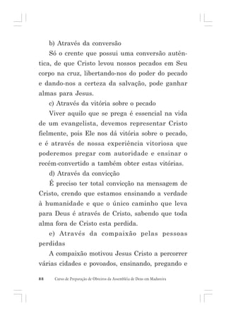 b) Através da conversão
Só o crente que possui uma conversão autêntica, de que Cristo levou nossos pecados em Seu
corpo na cruz, libertando-nos do poder do pecado
e dando-nos a certeza da salvação, pode ganhar
almas para Jesus.
c) Através da vitória sobre o pecado
Viver aquilo que se prega é essencial na vida
de um evangelista, devemos representar Cristo
fielmente, pois Ele nos dá vitória sobre o pecado,
e é através de nossa experiência vitoriosa que
poderemos pregar com autoridade e ensinar o
recém-convertido a também obter estas vitórias.
d) Através da convicção
É preciso ter total convicção na mensagem de
Cristo, crendo que estamos ensinando a verdade
à humanidade e que o único caminho que leva
para Deus é através de Cristo, sabendo que toda
alma fora de Cristo esta perdida.
e) Através da compaixão pelas pessoas
perdidas
A compaixão motivou Jesus Cristo a percorrer
várias cidades e povoados, ensinando, pregando e
88

Curso de Preparação de Obreiros da Assembléia de Deus em Madureira

 