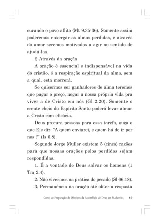 curando o povo aflito (Mt 9.35-36). Somente assim
poderemos enxergar as almas perdidas, e através
do amor seremos motivados a agir no sentido de
ajudá-las.
f) Através da oração
A oração é essencial e indispensável na vida
do cristão, é a respiração espiritual da alma, sem
a qual, esta morrerá.
Se quisermos ser ganhadores de alma teremos
que pagar o preço, negar a nossa própria vida pra
viver a de Cristo em nós (Gl 2.20). Somente o
crente cheio do Espírito Santo poderá levar almas
a Cristo com eficácia.
Deus procura pessoas para essa tarefa, ouça o
que Ele diz: “A quem enviarei, e quem há de ir por
nos ?” (Is 6.8).
Segundo Jorge Muller existem 5 (cinco) razões
para que nossas orações pelos perdidos sejam
respondidas.
1. É a vontade de Deus salvar os homens (1
Tm 2.4).
2. Não vivermos na prática do pecado (Sl 66.18).
3. Permanência na oração até obter a resposta
Curso de Preparação de Obreiros da Assembléia de Deus em Madureira

89

 