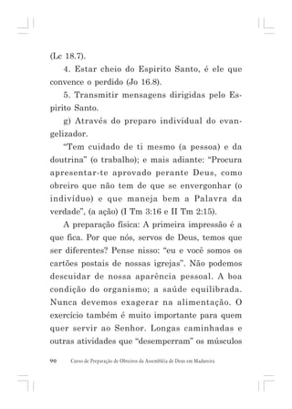 (Lc 18.7).
4. Estar cheio do Espirito Santo, é ele que
convence o perdido (Jo 16.8).
5. Transmitir mensagens dirigidas pelo Espirito Santo.
g) Através do preparo individual do evangelizador.
“Tem cuidado de ti mesmo (a pessoa) e da
doutrina” (o trabalho); e mais adiante: “Procura
apresentar-te aprovado perante Deus, como
obreiro que não tem de que se envergonhar (o
indivíduo) e que maneja bem a Palavra da
verdade”, (a ação) (I Tm 3:16 e II Tm 2:15).
A preparação física: A primeira impressão é a
que fica. Por que nós, servos de Deus, temos que
ser diferentes? Pense nisso: “eu e você somos os
cartões postais de nossas igrejas”. Não podemos
descuidar de nossa aparência pessoal. A boa
condição do organismo; a saúde equilibrada.
Nunca devemos exagerar na alimentação. O
exercício também é muito importante para quem
quer servir ao Senhor. Longas caminhadas e
outras atividades que “desemperram” os músculos
90

Curso de Preparação de Obreiros da Assembléia de Deus em Madureira

 