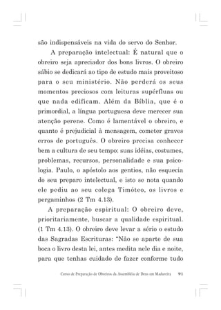 são indispensáveis na vida do servo do Senhor.
A preparação intelectual: É natural que o
obreiro seja apreciador dos bons livros. O obreiro
sábio se dedicará ao tipo de estudo mais proveitoso
para o seu ministério. Não perderá os seus
momentos preciosos com leituras supérfluas ou
que nada edificam. Além da Bíblia, que é o
primordial, a língua portuguesa deve merecer sua
atenção perene. Como é lamentável o obreiro, e
quanto é prejudicial à mensagem, cometer graves
erros de português. O obreiro precisa conhecer
bem a cultura de seu tempo: suas idéias, costumes,
problemas, recursos, personalidade e sua psicologia. Paulo, o apóstolo aos gentios, não esquecia
do seu preparo intelectual, e isto se nota quando
ele pediu ao seu colega Timóteo, os livros e
pergaminhos (2 Tm 4.13).
A preparação espiritual: O obreiro deve,
prioritariamente, buscar a qualidade espiritual.
(1 Tm 4.13). O obreiro deve levar a sério o estudo
das Sagradas Escrituras: “Não se aparte de sua
boca o livro desta lei, antes medita nele dia e noite,
para que tenhas cuidado de fazer conforme tudo
Curso de Preparação de Obreiros da Assembléia de Deus em Madureira

91

 