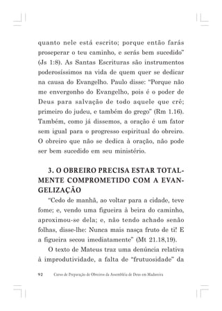 quanto nele está escrito; porque então farás
proseperar o teu caminho, e serás bem sucedido”
(Js 1:8). As Santas Escrituras são instrumentos
poderosíssimos na vida de quem quer se dedicar
na causa do Evangelho. Paulo disse: “Porque não
me envergonho do Evangelho, pois é o poder de
Deus para salvação de todo aquele que crê;
primeiro do judeu, e também do grego” (Rm 1.16).
Também, como já dissemos, a oração é um fator
sem igual para o progresso espiritual do obreiro.
O obreiro que não se dedica à oração, não pode
ser bem sucedido em seu ministério.

3. O OBREIRO PRECISA ESTAR TOTALMENTE COMPROMETIDO COM A EVANGELIZAÇÃO
“Cedo de manhã, ao voltar para a cidade, teve
fome; e, vendo uma figueira à beira do caminho,
aproximou-se dela; e, não tendo achado senão
folhas, disse-lhe: Nunca mais nasça fruto de ti! E
a figueira secou imediatamente” (Mt 21.18,19).
O texto de Mateus traz uma denúncia relativa
à improdutividade, a falta de “frutuosidade” da
92

Curso de Preparação de Obreiros da Assembléia de Deus em Madureira

 