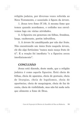 religião judaica, por diversas vezes referida ao
Novo Testamento, e associada à figura da árvore.
1. Jesus teve fome (V.18). A mesma fome que
temos quando acordamos, e cedinho nos envolvemos logo em várias atividades.
2. A figueira era generosa em folhas, frondosa,
larga, exuberante, porém infrutífera.
3. A árvore foi amaldiçoada por não dar fruto.
Não encontrando um único fruto naquela árvore,
ele diz algo fortíssimo “nunca mais nasça fruto de
ti”. E a reação foi imediata “e a figueira secou
imediatamente”.

CONCLUSÃO
Jesus está dizendo, deste modo, que a religião
judaica é como aquela figueira: Está cheia de
folhas, cheia de aparatos, cheia de gestuais, cheia
de liturgias, cheia de legalismos, cheia de
aparências, cheia de maquiagem, cheia de faz de
conta, cheia de visibilidade, mas não há nada nela
que alimente a fome de Deus.

Curso de Preparação de Obreiros da Assembléia de Deus em Madureira

93

 