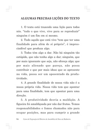ALGUMAS PRECISAS LIÇÕES DO TEXTO
1. O texto está trazendo uma lição para todos
nós. “tudo o que vive, vive para se reproduzir”
ninguém é um fim em si mesmo.
2. Tudo aquilo que está vivo “tem que ter uma
finalidade para além de sí próprio”, é imprescindível que produza algo.
3. Todos têm algo a dar. Não há ninguém tão
estúpido, que não tenha algo a dar; ninguém, que
por mais ignorante que seja, não ofereça algo; que
por mais alienado que pareça, não possa
contribuir e que por mais idoso que se apresente
na vida, possa ser um aposentado da produtividade.
4. A grande finalidade de nossa vida não é a
nossa própria vida. Nossa vida tem que apontar
para uma finalidade, tem que apontar para uma
direção.
5. A produtividade desvia a maldição. A
figueira foi amaldiçoada por não dar frutos. Temos
responsabilidades e fomos chamados não para
ocupar posições, mas para cumprir a grande
94

Curso de Preparação de Obreiros da Assembléia de Deus em Madureira

 