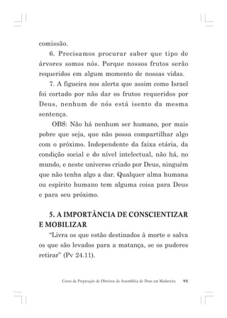 comissão.
6. Precisamos procurar saber que tipo de
árvores somos nós. Porque nossos frutos serão
requeridos em algum momento de nossas vidas.
7. A figueira nos alerta que assim como Israel
foi cortado por não dar os frutos requeridos por
Deus, nenhum de nós está isento da mesma
sentença.
OBS: Não há nenhum ser humano, por mais
pobre que seja, que não possa compartilhar algo
com o próximo. Independente da faixa etária, da
condição social e do nível intelectual, não há, no
mundo, e neste universo criado por Deus, ninguém
que não tenha algo a dar. Qualquer alma humana
ou espírito humano tem alguma coisa para Deus
e para seu próximo.

5. A IMPORTÂNCIA DE CONSCIENTIZAR
E MOBILIZAR
“Livra os que estão destinados à morte e salva
os que são levados para a matança, se os puderes
retirar” (Pv 24.11).

Curso de Preparação de Obreiros da Assembléia de Deus em Madureira

95

 