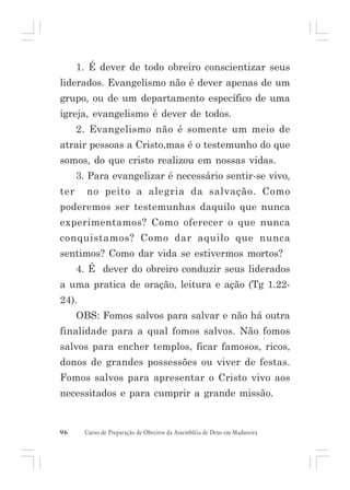 1. É dever de todo obreiro conscientizar seus
liderados. Evangelismo não é dever apenas de um
grupo, ou de um departamento específico de uma
igreja, evangelismo é dever de todos.
2. Evangelismo não é somente um meio de
atrair pessoas a Cristo,mas é o testemunho do que
somos, do que cristo realizou em nossas vidas.
3. Para evangelizar é necessário sentir-se vivo,
ter

no peito a alegria da salvação. Como

poderemos ser testemunhas daquilo que nunca
experimentamos? Como oferecer o que nunca
conquistamos? Como dar aquilo que nunca
sentimos? Como dar vida se estivermos mortos?
4. É dever do obreiro conduzir seus liderados
a uma pratica de oração, leitura e ação (Tg 1.2224).
OBS: Fomos salvos para salvar e não há outra
finalidade para a qual fomos salvos. Não fomos
salvos para encher templos, ficar famosos, ricos,
donos de grandes possessões ou viver de festas.
Fomos salvos para apresentar o Cristo vivo aos
necessitados e para cumprir a grande missão.

96

Curso de Preparação de Obreiros da Assembléia de Deus em Madureira

 