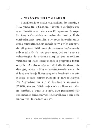 A VISÃO DE BILLY GRAHAM
Considerado o maior evangelista do mundo, o
Reverendo Billy Graham, investe o dinheiro que
seu ministério arrecada em Campanhas Evangelísticas e Cruzadas ao redor do mundo. É de
conhecimento mundial que seus investimentos
estão concentrados em canais de tv a cabo em mais
de 28 paises. Milhares de pessoas estão sendo
salvas através de seu programa, que conta com a
colaboração de pessoas simples que convidam
vizinhos em suas casas e após o programa fazem
o apelo. As almas não são de Billy Graham, são
das Igrejas locais. Mas uma coisa é certa, sua visão
é de quem deseja livrar os que se destinam a morte
e todos os dias correm risco de ir para o inferno.
Na Argentina em um só dia foram batizadas
27.000 pessoas. Glória seja dada ao Deus de todas
as nações, e quanto a nós, que possamos ser
contagiados com essa visão maravilhosa e com essa
unção que despedaça o jugo.

Curso de Preparação de Obreiros da Assembléia de Deus em Madureira

97

 