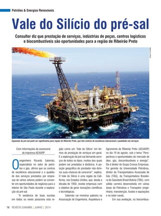 REVISTA CANAMIX | JUNHO | 201416
Petróleo & Energias Renováveis
Expansão do pré-sal pode ser significativa para região de Ribeirão Preto, que tem centros de excelência educacional e qualidade nos serviços
Vale do Silício do pré-sal
Consultor diz que prestação de serviços, indústrias de peças, centros logísticos
e biocombustíveis são oportunidades para a região de Ribeirão Preto
Com informações da assessoria
de imprensa AEAARP
O
engenheiro Ricardo Salomão,
especialista no setor de petró-
leo e gás, afirma que os centros
de excelência educacional e a qualida-
de dos serviços prestados por empre-
sas de vários setores podem se conver-
ter em oportunidades de negócios para o
interior de São Paulo durante a explora-
ção do pré-sal.
“A existência de boas escolas
em todos os níveis posiciona esta re-
gião como um ‘Vale do Silício’ em ter-
mos de prestação de serviços em geral.
E a exploração do pré-sal demanda servi-
ços de todos os tipos, muitos dos quais
podem ser prestados à distância. A po-
sição geográfica do prestador não dimi-
nui suas chances de concorrer”, explica.
O Vale do Silício é uma região da Cali-
fórnia, nos Estados Unidos, que, desde a
década de 1950, recebe empresas com
o objetivo de gerar inovações científicas
e tecnológicas.
Salomão vai ministrar palestra na
Associação de Engenharia, Arquitetura e
Agronomia de Ribeirão Preto (AEAARP)
no dia 19 de agosto, sob o tema “Pers-
pectivas e oportunidades do mercado de
óleo, gás, biocombustíveis e energia”.
Ele é diretor do Grupo Cronus Empresas.
Foi gerente da Universidade Petrobras,
diretor da Transportadora Associada de
Gás (TAG), da Transportadora Brasilei-
ra do Gasoduto Brasil Bolívia (TBG), com
sólida carreira desenvolvida em várias
áreas da Petrobras e Transpetro (enge-
nharia, manutenção, fusões e aquisições
e no setor naval).
Em sua avaliação, os biocombus-
ArquivoCanaMix
 