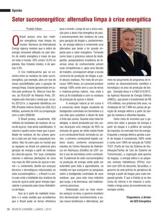 REVISTA CANAMIX | JUNHO | 201418
meio do lançamento de programas de in-
centivo ao desenvolvimento científico e
tecnológico na área de produção de bio-
gás. Exemplo disso é o P&D 014/2012,
da Agência Nacional de Energia Elétrica
(ANEEL), que prevê o investimento de R$
476 milhões, nos próximos três anos, na
instalação de 33,7 MW em usinas de ge-
ração de energia elétrica a partir do bio-
gás de resíduos e efluentes líquidos.
Outro meio de incentivo que o go-
verno tem dado à geração de energia a
partir do biogás é a política de isenção
de impostos no mercado livre de energia.
Enquanto a energia elétrica gerada a par-
tir de biogás é considerada 100% verde
e conta com 100% de isenção de TUSD/
TUST (Tarifa de Uso do Sistema de Dis-
tribuição/Tarifas de Uso do Sistema de
Transmissão), a cogeração pela queima
do bagaço, a energia eólica e as peque-
nas centrais hidrelétricas (PCHs) con-
tam com 50% de desconto. Na prática, o
governo dá este prêmio às geradoras de
energia a partir do biogás para cada me-
gawatt gerado. É que o Estado já se deu
conta do retorno e do impacto a curto,
médio e longo prazo do investimento nas
energias verdes.
*Engenheiro, é diretor
da GEO Energética
Opinião
Setor sucroenergético: alternativa limpa à crise energética
*Evaldo Fabian
O
Brasil possui uma das matri-
zes energéticas mais limpas do
mundo. Números da International
Energy Agency revelam que o índice de
energia renovável utilizada no país den-
tro da matriz energética é maior do que
em todo o mundo: 35% contra 13,5% no
planeta. Nos Estados Unidos, é de ape-
nas 4,3%.
A rica matéria-prima que se en-
contra entre os resíduos do setor sucro-
energético, por exemplo, abre um mar de
novas possibilidades para a geração de
energia limpa. Estudo apresentado em ju-
nho pelo professor Dr. Marcos Fava Ne-
ves, da FEA/USP de Ribeirão Preto, SP,
mapeia este mercado e revela que, na sa-
fra 2013/14, o segmento identificou um
PIB (Produto Interno Bruto) de US$ 43,3
bilhões, aumento de 44% na comparação
com a safra 2008/09.
O Brasil produz, anualmente, 450
milhões de toneladas de resíduos de ca-
na-de-açúcar, hoje ainda subutilizados. O
volume é quatro vezes maior que a quan-
tidade de resíduos de lixo urbano gera-
do a cada ano por toda a população bra-
sileira. Não há outro país no mundo que
se equipare ao Brasil em potencial para
geração de energia a partir de resíduos
da cana-de-açúcar. Por suas condições
naturais e extensas plantações de cana
nas mais de 400 usinas de açúcar e eta-
nol – e, certamente, devido aos avanços
técnicos e tecnológicos relacionados ao
setor sucroenergético –, o Brasil é o úni-
co país onde a totalidade dos resíduos da
cana-de açúcar pode gerar energia equi-
valente à produzida pela Usina Hidrelétri-
ca de Itaipu.
Isso já é parte da realidade brasi-
leira e é neste sentido que acreditamos
que o Brasil pode se tornar referência
para o mundo. Longe de ser a única solu-
ção para a atual crise energética do país,
o processamento dos resíduos da cana
para geração de biogás e, posteriormen-
te, de energia elétrica é certamente uma
alternativa que tende a ter grande im-
pacto para o setor energético. Tomando
como base o processo natural da biodi-
gestão, pesquisadores brasileiros de di-
versas áreas do conhecimento uniram
suas competências e, após uma década
de trabalho, conseguiram atingir a escala
comercial de produção de biogás a par-
tir desses resíduos. Por meio de um pro-
cesso 100% limpo, já é possível produzir
energia 100% verde sem o uso de terras
e matérias-primas nobres, mas onde a
terra já foi trabalhada e com os resíduos
da produção de açúcar e etanol.
A evolução natural já em curso é
a conversão deste biogás resultante da
biodigestão controlada em biometano e o
uso dele para substituir o diesel de toda
a frota das usinas. Quando esta meta for
atingida, o etanol produzido por tais usi-
nas alcançará uma redução de 95% na
emissão de gases do efeito estufa frente
a um combustível fóssil, tornando-se, as-
sim, o primeiro combustível líquido car-
bono neutro, conforme comprovaram
estudos do Centro Nacional de Referên-
cia em Biomassa (CenBio) da USP, so-
bre o uso de biometano como combustí-
vel. O potencial do setor sucroenergético
na produção de energia verde pode ser
estendido para toda a agroindústria, na
medida em que avançarem as pesquisas
sobre a biodigestão controlada de seus
resíduos, que, para esta nova indústria
que surge, a da biomassa, são matérias-
-primas preciosas.
Sintonizado com os mais recen-
tes avanços na área, o governo brasileiro
tem demonstrado reconhecimento a es-
sas novas tendências e alternativas, por
 