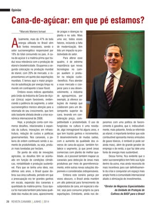 REVISTA CANAMIX | JUNHO | 201420
Opinião
*Marcelo Maniero Ismael
A
tualmente, mais de 47% de toda
energia utilizada no Brasil vêm
de fontes renováveis, sendo o
setor sucroenergético responsável por
18% do total consumido no país. A ca-
na-de-açúcar é a matéria-prima que tra-
duz essa relevância com a produção de
etanol e bioeletricidade. Ocupamos a se-
gunda colocação na produção mundial
de etanol, com 20% de mercado, e re-
presentamos um quinto das exportações
mundiais. E temos aqui o maior progra-
ma de substituição por energia limpa no
mundo em contraponto à base fóssil.
Embora esses índices apontados
pela União da Indústria de Cana-de-Açú-
car (Unica) sejam favoráveis, eviden-
ciando a potência do segmento, o setor
sucroenergético merece atenção para a
retomada de seu crescimento, que tem
sido bastante afetada desde a crise eco-
nômica internacional de 2008.
Hoje, a produção conta com inú-
meros desafios, relacionados à expan-
são da cultura, inovações em infraes-
trutura, redução de custos e políticas
governamentais. Nos canaviais, a pa-
lavra de ordem continuará sendo o au-
mento de produtividade, ou seja, produ-
zir mais toneladas por hectare.
Do ponto de vista de inovações
agrícolas, os desafios têm se acentu-
ado em função de condições climáti-
cas, rentabilidade e produção sustentá-
vel. Para que se tenha uma ideia, nos
últimos seis anos, o Brasil quase do-
brou sua área cultivada, período em que
a preocupação era ter grandes ganhos
em escala, expansão dos canaviais e
quantidade da matéria-prima. Essa épo-
ca foi marcada também pela baixa quali-
dade das mudas de cana, aparecimento
paramos com uma política de favore-
cimento à gasolina, que é, indiscutivel-
mente, mais poluente. Ainda se referindo
ao etanol, é importante lembrar que este
combustível apresenta menos emissões
de gases tóxicos, é rentável (e pode ser
ainda mais), além de grande gerador de
emprego e de renda, o que faz dele uma
fonte de energia mais sustentável.
Dessa forma, fica evidente que o
setor sucroenergético tem feito sua lição
dentro da usina, mas ainda necessita de
mais incentivos para sair definitivamen-
te da crise e conquistar um espaço mais
amplo frente à comunidade internacional
aliado à otimização de investimentos.
*Diretor de Negócios Especialidades
da Unidade de Proteção de
Cultivos da BASF para o Brasil
Cana-de-açúcar: em que pé estamos?
de pragas e doenças na
planta e no solo. Mais
uma vez, todos esses
fatores, incluindo a falta
de modernização, têm
tido um impacto na pro-
dutividade do setor.
Para alterar esse
quadro, é de extrema
importância que novas
tecnologias no cam-
po auxiliem o produ-
tor na relação custo-
-benefício. Para atender
a esse mercado e coo-
perar para o seu desen-
volvimento, a indústria
de agroquímicos, por
exemplo, já oferece so-
luções de manejo que
colaboram para um de-
sempenho superior da
cana, levando em con-
sideração preço, com-
petitividade e produtividade. O uso de
fungicidas na cultura é uma novida-
de, algo inimaginável há alguns anos, e
que tem trazido ganhos e incrementos.
O desenvolvimento de mudas sadias,
com o aumento da qualidade dos vi-
veiros de cana-de-açúcar, também for-
talece o segmento, já que prevê áreas
comerciais com plantio de melhor qua-
lidade. Já é possível também mapear os
canaviais para detecção de áreas mais
produtivas por meio de georreferencia-
mento, entre outras novas soluções dis-
poníveis e consideradas indispensáveis.
Embora este cenário pareça por
vezes obscuro, o Brasil ainda mantém
um alto potencial para fornecimento de
subprodutos de cana, em especial o eta-
nol, seja para consumo próprio ou para
exportações. Entretanto, ainda nos de-
 