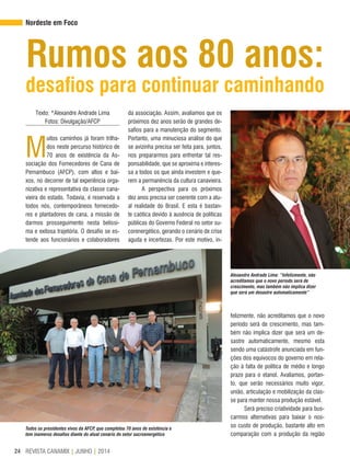 REVISTA CANAMIX | JUNHO | 201424
Rumos aos 80 anos:
desafios para continuar caminhando
Nordeste em Foco
Texto: *Alexandre Andrade Lima
Fotos: Divulgação/AFCP
M
uitos caminhos já foram trilha-
dos neste percurso histórico de
70 anos de existência da As-
sociação dos Fornecedores de Cana de
Pernambuco (AFCP), com altos e bai-
xos, no decorrer de tal experiência orga-
nizativa e representativa da classe cana-
vieira do estado. Todavia, é reservada a
todos nós, contemporâneos fornecedo-
res e plantadores de cana, a missão de
darmos prosseguimento nesta belíssi-
ma e exitosa trajetória. O desafio se es-
tende aos funcionários e colaboradores
da associação. Assim, avaliamos que os
próximos dez anos serão de grandes de-
safios para a manutenção do segmento.
Portanto, uma minuciosa análise do que
se avizinha precisa ser feita para, juntos,
nos prepararmos para enfrentar tal res-
ponsabilidade, que se aproxima e interes-
sa a todos os que ainda investem e que-
rem a permanência da cultura canavieira.
A perspectiva para os próximos
dez anos precisa ser coerente com a atu-
al realidade do Brasil. E esta é bastan-
te caótica devido à ausência de políticas
públicas do Governo Federal no setor su-
corenergético, gerando o cenário de crise
aguda e incertezas. Por este motivo, in-
felizmente, não acreditamos que o novo
período será de crescimento, mas tam-
bém não implica dizer que será um de-
sastre automaticamente, mesmo esta
sendo uma catástrofe anunciada em fun-
ções dos equívocos do governo em rela-
ção à falta de política de médio e longo
prazo para o etanol. Avaliamos, portan-
to, que serão necessários muito vigor,
união, articulação e mobilização da clas-
se para manter nossa produção estável.
Será preciso criatividade para bus-
carmos alternativas para baixar o nos-
so custo de produção, bastante alto em
comparação com a produção da região
Alexandre Andrade Lima: “Infelizmente, não
acreditamos que o novo período será de
crescimento, mas também não implica dizer
que será um desastre automaticamente”
Todos os presidentes vivos da AFCP, que completou 70 anos de existência e
tem inúmeros desafios diante do atual cenário do setor sucroenergético
 