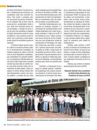 REVISTA CANAMIX | JUNHO | 201426
Dirigentes e funcionários da AFCP: Uma das metas é buscar formas para que o produtor nordestino seja competitivo sem precisar de subvenção do governo
do Centro-Sul do Brasil. A iniciativa de to-
dos é indispensável para tentarmos ser
competitivos neste novo momento his-
tórico. Para manter a produção está-
vel, será preciso buscarmos investimen-
tos em irrigação. Não há outro meio de
aumentarmos a produtividade. Aliado a
isso, ainda será necessário buscar no-
vas tecnologias, a exemplo de novos ti-
pos de cana mais resistentes à estiagem
da região. Será preciso investir em canas
transgênicas, o que o governo já vem fa-
zendo, mas o processo é ainda bastan-
te lento diante da necessidade urgente do
segmento.
O Governo Federal precisa inves-
tir e apoiar as iniciativas privada e públi-
ca no desenvolvimento tecnológico de
máquinas capazes de realizar o corte da
cana em áreas topográficas acidentadas,
que é abrangente nos canaviais nordesti-
nos. As experiências realizadas pelas usi-
nas Cucau e Olho D’água sobre a questão
mostram que elas estão no caminho cer-
to e tais ações precisam contar com in-
vestimento do poder público. Outras ini-
ciativas na mesma direção também têm
sido desenvolvidas e contam com recur-
sos públicos, a exemplo dos que estão
sendo realizados pela Universidade Fede-
ral Rural de Pernambuco (UFRPE), atra-
vés da Rede Interuniversitária para o De-
senvolvimento do Setor Sucroalcooleiro.
Mas os investimentos ainda são reduzi-
dos em relação à necessidade posta.
Outro fator fundamental para a ma-
nutenção da produção canavieira é a
continuação da subvenção federal como
medida equalizadora dos custos da pro-
dução nordestina. A última foi de R$ 12
por tonelada de cana. Todavia, precisa-
mos buscar formas de sermos competi-
tivos sem este complemento, através de
investimentos em tecnologia e em irriga-
ção. Embora que, para findar a subven-
ção, o governo precisa fazer uma políti-
ca pública de médio e longo prazos do
combustível renovável e infinito, a exem-
plo do etanol. Enquanto tal política não se
efetiva, ou aguarda os efeitos dela quan-
do (se) for implantada, a subvenção deve
continuar pelo menos nos próximos dez
anos.
Entretanto, a manutenção da pro-
dução no período depende, sobretudo,
da reorganização dos próprios produto-
res canavieiros. É preciso encarar que a
sobrevivência do fornecedor está atrela-
da ao cooperativismo. Maior prova local
é a Cooperativa do Agronegócio da nos-
sa associação (COAF). Em poucos anos
de criada e em funcionamento, a expe-
riência, além de baixar nossos custos,
principalmente na aquisição de herbici-
das, também tem baixado a margem dos
concorrentes, beneficiando todos os for-
necedores de cana. Além disso, no próxi-
mo ano, a COAF, pela primeira vez, redis-
tribuirá lucros entre seus cooperativados.
A Cooperativa Pindorama, em Alagoas,
é outro exemplo positivo dessa organi-
zação de canavieiros pelo modelo de
cooperativismo.
Portanto, neste caminho, a AFCP
se lança em direção de tal exemplo para
iniciar de forma inédita, ao longo de sua
história, a criação de duas cooperativas
para buscar gerir as usinas Cruangi e Pu-
maty. É preciso quebrar o paradigma de
que cooperativa só funciona no Sul e no
Sudeste.
Ademais, que venham os desafios
desses próximos dez anos da AFCP.
*Alexandre Andrade Lima é presidente
da Unida (União Nordestina dos
Produtores de Cana) e da AFCP
Nordeste em Foco
 