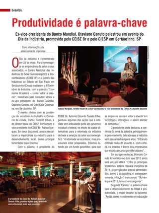 REVISTA CANAMIX | JUNHO | 201436
Eventos
as empresas possam voltar a investir em
tecnologias, inovações, e assim atender
às demandas”.
O presidente ainda destacou a coe-
rência do tema da palestra, principalmen-
te pelo momento delicado que a indústria
vem passando há alguns anos. “O Canuto
entende muito do assunto e, com certe-
za, vai levantar o ânimo dos empresários
que estão passando por dificuldades”.
Em sua apresentação, Otaviano Ca-
nuto foi enfático ao dizer que 2015 ainda
será um ano difícil. “Entre os principais
problemas, estão a ressaca energética de
2014, a correção dos preços administra-
dos, como o da gasolina, e, consequen-
temente, inflação”, mencionou. “Somen-
te para 2016, temos bons augúrios”.
Segundo Canuto, a palavra-chave
para o desenvolvimento do Brasil é pro-
dutividade, o maior desafio do governo.
“Ações como investimento em educação
Ex-vice-presidente do Banco Mundial, Otaviano Canuto palestrou em evento do
Dia da Indústria, promovido pelo CEISE Br e pelo CIESP em Sertãozinho, SP
Produtividade é palavra-chave
Com informações da
assessoria de imprensa
O
Dia da Indústria é comemorado
em 25 de maio. Para homenage-
ar os empresários do setor e seus
associados, o Centro Nacional das In-
dústrias do Setor Sucroenergético e Bio-
combustíveis (CEISE Br) e o Centro das
Indústrias do Estado de São Paulo em
Sertãozinho (Ciesp) realizaram o III Semi-
nário da Indústria, com a palestra “Eco-
nomia Brasileira – como voltar a cres-
cer”, ministrada pelo consultor sênior e
ex-vice-presidente do Banco Mundial,
Otaviano Canuto, no Cred Club Coperca-
na, em Sertãozinho, SP.
O evento contou com as presen-
ças do secretário da Indústria e Comér-
cio da cidade, Carlos Roberto Liboni, e
do diretor titular do CIESP Sertãozinho e
vice-presidente do CEISE Br, Adézio Mar-
ques. Em seus discursos, ambos ressal-
taram a importância da indústria para o
desenvolvimento local, como principal
fomentador da economia.
Com a palavra, o presidente do
CEISE Br, Antonio Eduardo Tonielo Filho,
pontuou algumas das ações que a enti-
dade vem articulando junto aos governos
estadual e federal, no intuito de captar al-
ternativas para a retomada da indústria
de base e serviços do setor sucroenergé-
tico. “A retomada vai acontecer, mas pre-
cisamos estar preparados. Estamos lu-
tando por um fundo garantidor, para que Fotos:Divulgação/CEISEBr
Adézio Marques, diretor titular do CIESP Sertãozinho e vice-presidente do CEISE Br, durante discurso
O presidente do Ceise Br, Antonio Eduardo
Tonielo Filho, pontuou ações que a entidade
vem articulando junto aos governos
 