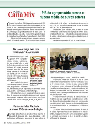 REVISTA CANAMIX | JUNHO | 201438
Da redação
OProduto Interno Bruto (PIB) da agropecuária cresceu 0,99%
em maio, o que elevou para 3,49% positivos a variação acu-
mulada no ano. A alta foi impulsionada pelo crescimento da pro-
dução e, também, pelo aumento nos preços. O levantamento é
da Confederação da Agricultura e Pecuária do Brasil (CNA) e do
Centro de Estudos Avançados em Economia Aplicada (Cepea),
da Escola Superior de Agricultura “Luiz de Queiroz” (Esalq/USP).
O desempenho da agropecuária tem superado o de outros
setores da economia brasileira. Se levado em conta só o primei-
ro trimestre de 2014, os bens e serviços do país, juntos, cresce-
ram 0,2%. Já o segmento da agropecuária, sozinho, acumulou
índice de 2,93% de janeiro até março.
Nos estudos, foram avaliados, ainda, os ramos de adubos
e fertilizantes, que tiveram queda de preços de 7,11%, já des-
contada a inflação. Isso é reflexo da desvalorização da cotação
do petróleo e das principais matérias-primas utilizadas nesses ti-
pos de produtos.
Confira outros destaques do mês no Portal Canamix.
Barralcool lança livro com
receitas de 16 sobremesas
Comemorando a sua 31ª safra
agora em 2014, o Grupo Bar-
ralcool, empresa sucroenergé-
tica que participa todos os anos
da Festa Agropecuária de Barra
do Bugres, MT, cidade onde está
localizada, trará este ano, como
brinde, a todos os visitantes de
seu estande, um livro com 16 re-
ceitas de sobremesas, fáceis e de
rápido preparo. A festa será de 8
a 11 de agosto.
Nesta edição do livro, as re-
ceitas foram elaboradas por dois
chefs, Hugo Rodas e Paride Bar-
ban, fotografadas por um especialista em alimentos, Thiago
Suiço, e com a arte finalizada por Bruno Monges.
O livro traz, também, um pouco da história do açúcar,
dicas de preparo e apresentação das sobremesas, podendo
ser visualizado em versão online, pelo endereço http://issuu.
com/barralcool.mkt/docs/livro_de_receita_2014_web/0.
Fundação Jalles Machado
promove 8º Concurso de Redação
AFundação Jalles Machado, a Subsecretaria Regional de
Educação de Goianésia, GO, o Grupo Otávio Lage e a Jal-
les Machado S/A fizeram o lançamento da oitava edição do
Concurso de Redação Dr. Otávio, Construtor de Sonhos.
O concurso, voltado aos alunos do 9º ano do Ensino
Fundamental, tem como objetivo incentivar a leitura e a escri-
ta. “O concurso remete à memória do nosso pai, que também
foi professor e era um entusiasta da Educação. Além disso,
é uma forma de incentivarmos o crescimento intelectual dos
alunos e dar oportunidade para que possam continuar a sua
formação”, disse o diretor-presidente da Jalles Machado, Otá-
vio Lage de Siqueira Filho.
O vencedor receberá uma bolsa de estudos no valor de
R$ 20 mil reais e o seu professor orientador ganhará um ta-
blet. O segundo colocado será premiado com um notebook e
o terceiro com um tablet. A escola do aluno vencedor recebe-
rá um troféu e os colegas de classe ganharão camisetas do
concurso.
As escolas poderão inscrever os trabalhos até o dia 28
de agosto. A prova de redação será realizada no dia 9 de se-
tembro, na UEG-Goianésia. Os ganhadores serão divulgados
na solenidade de premiação, no dia 18 de setembro, na Câma-
ra Municipal de Goianésia.
PIB da agropecuária cresce e
supera média de outros setores
Solenidade de lançamento do concurso de redação,
que dará uma bolsa de estudos de R$ 20 mil ao vencedor
Divulgação/Barralcool
Capa do livro que será
distribuído no estande
da Barralcool na Festa
Agropecuária de Barra
dos Bugres, MT
Divulgação/JallesMachado
 