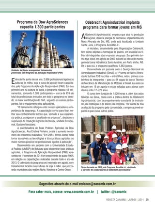 39REVISTA CANAMIX | JUNHO | 2014
Sugestões através do e-mail redacao@canamix.com.br
Para saber mais, acesse: www.canamix.com.br | twitter: @canamix
Programa da Dow AgroSciences
capacita 1.300 participantes
Entre abril e junho desse ano, 2.866 profissionais ligados às
culturas de milho, soja e cana-de-açúcar foram capacita-
dos pelo Programa de Aplicação Responsável (PAR). Em seu
primeiro ano na cultura de cana, o programa realizou 48 trei-
namentos, somando 1.305 participantes – cerca de 45% do
total de profissionais treinados em todo o programa no perío-
do. A maior contribuição do PAR, segundo as usinas partici-
pantes, foi o engajamento dos aplicadores.
“O treinamento reforçou entre nossos aplicadores a im-
portância da segurança. A capacitação serviu para fixar me-
lhor seu conhecimento teórico que, somado a sua experiên-
cia prática, asseguram a qualidade no processo”, destacou o
supervisor de Produção Agrícola da Biosev, unidade Cresciu-
mal, Gustavo Messiano.
A coordenadora de Boas Práticas Agrícolas da Dow
AgroSciences, Ana Cristina Pinheiro, avalia o aumento no nú-
mero de encontros realizados: “Em 2014, temos como meta
tornar acessíveis as tecnologias e boas práticas agrícolas ao
maior número possível de profissionais ligados à aplicação”.
Desenvolvido em parceria com a Universidade Estadu-
al Paulista (UNESP) de Botucatu para disseminar boas práticas
agrícolas, o Programa de Aplicação Responsável (PAR) apre-
sentou no 1° semestre de 2014 um crescimento de quase 100%
em relação às capacitações realizadas durante todo o ano de
2013. O calendário do programa será retomado em agosto, com
treinamentos focados nas culturas de soja e milho, que percor-
rerão municípios das regiões Norte, Nordeste e Centro-Oeste.
Odebrecht Agroindustrial implanta
programa para formar jovens em MS
AOdebrecht Agroindustrial, empresa que atua na produção
de açúcar, etanol e energia de biomassa, implementou em
Nova Alvorada do Sul, MS, onde está localizada a Unidade
Santa Luzia, o Programa Acreditar Jr..
A iniciativa, desenvolvida pela Organização Odebrecht,
tem como objetivo a formação de jovens, em especial os fi-
lhos de integrantes das empresas do grupo. Sua primeira tur-
ma teve início em agosto de 2009 durante as obras de monta-
gem da Usina Hidrelétrica Santo Antônio, em Porto Velho, RO.
De lá para cá, o programa qualificou 1.363 jovens.
Desenvolvida em parceria com o Serviço Nacional de
Aprendizagem Industrial (Senai), a 1ª turma de Nova Alvora-
da do Sul teve 153 inscritos – entre filhos, netos, primos e so-
brinhos de integrantes – para as 44 vagas do curso Técnico
de Mecânico de Manutenção de Motores a Diesel. As aulas se
iniciam em 18 de agosto e estão voltadas para alunos com
idades entre 17 e 22 anos.
O curso tem duração de 1.620 horas e, além das aulas
teóricas no Senai, conta com a prática dentro da Odebrecht
Agroindustrial, com acompanhamento constante de instruto-
res da instituição e de líderes da empresa. Por conta da boa
aceitação do programa pela comunidade, a empresa prevê ex-
pandi-lo para seus outros polos.
Turma formada em 2012 pelo Programa Acreditar Jr., destinado
a parentes de colaboradores da Odebrecht Agroindustrial
Unidades da Biosev acompanham treinamentos
promovidos pelo Programa de Aplicação Responsável (PAR)
Divulgação/Biosev
Divulgação/Arquivopessoal
 
