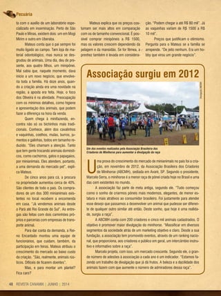 REVISTA CANAMIX | JUNHO | 201448
ta com o auxílio de um laboratório espe-
cializado em inseminação. Perto de São
Paulo e Minas, existem dois: um em Mogi
Mirim e outro em Uberaba.
Mateus conta que o pai sempre foi
muito ligado ao campo. Tem loja de ma-
terial odontológico, mas nunca se des-
grudou de animais. Uma dia, deu de pre-
sente, aos quatro filhos, um minipônei.
Mal sabia que, naquele momento, dava
início a um novo negócio, que envolve-
ria toda a família. Há doze anos, quan-
do a criação ainda era uma novidade na
região, a aposta era feita. Hoje, o foco
dos Oliveira é na atividade. Preocupação
com os mínimos detalhes, como higiene
e apresentação dos animais, que podem
fazer a diferença na hora da venda.
Quem chega à minifazenda, en-
contra não só os bichinhos mais tradi-
cionais. Conhece, além dos cavalinhos
e vaquinhas, coelhos, mulas, burros, ju-
mentos e galinhas, todos em tamanho re-
duzido. “Eles chamam a atenção. Tanto
que tem gente trocando animais domésti-
cos, como cachorros, gatos e papagaios,
por minianimais. Eles atendem, portanto,
a uma demanda do mercado pet”, expli-
ca Mateus.
De cinco anos para cá, a procura
na propriedade aumentou cerca de 40%.
São clientes de todo o país. Os compra-
dores de um dos 300 minianimais exis-
tentes no local recebem a encomenda
em casa. “Já vendemos animais desde
o Pará até Rio Grande do Sul”. As entre-
gas são feitas com dois caminhões pró-
prios e parcerias com empresas de trans-
porte animal.
Para dar conta da demanda, a Rei-
no Encantado montou uma equipe de
funcionários, que cuidam, também, da
participação em feiras. Mateus atribuiu o
crescimento do mercado ao baixo custo
da criação. “São, realmente, animais rús-
ticos. Difíceis de ficarem doentes”.
Mas, e para montar um plantel?
Fica caro?
U
ma prova do crescimento do mercado de minianimais no país foi a cria-
ção, em novembro de 2012, da Associação Brasileira dos Criadores
de Minihorse (ABCMH), sediada em Avaré, SP. Segundo o presidente,
Marcelo Serra, o minihorse é a menor raça de pônei criada hoje no Brasil e uma
das cem existentes no mundo.
A associação faz parte de meta antiga, segundo ele. “Tudo começou
como o sonho de criarmos pôneis mais modernos, elegantes, de menor es-
tatura e mais atrativos ao consumidor brasileiro. Foi justamente para atender
esse desejo que passamos a desenvolver um animai que pudesse ser diferen-
te de qualquer outro similar até então. Deste sonho, que hoje é uma realida-
de, surgiu a raça”.
A ABCMH conta com 200 criadores e cinco mil animais cadastrados. O
objetivo é promover maior divulgação do minihorse. “Massificar em diversos
segmentos da sociedade atrás de um marketing objetivo e claro. Desde a sua
fundação, a associação tem promovido eventos, através de um ranking nacio-
nal, que proporciona, aos criadores e público em geral, um intercâmbio instru-
tivo e informativo sobre a raça”.
Marcelo projeta, com isso, um mercado crescente. Segundo ele, o gran-
de número de adesões à associação a cada ano é um indicador. “Estamos fa-
zendo um trabalho de divulgação que já dá frutos. A beleza e a docilidade dos
animais fazem com que aumente o número de admiradores dessa raça”.
Um dos eventos realizados pela Associação Brasileira dos
Criadores de Minihorse para aumentar a divulgação da raça
DivulgaçãoABCMH
Associação surgiu em 2012
Mateus explica que os preços cos-
tumam ser mais altos em comparação
com os de tamanho convencional. É pos-
sível comprar minipôneis a R$ 1500,
mas os valores crescem dependendo da
pelagem e da mansidão. Se for fêmea, a
prenhez também é levada em considera-
ção. “Podem chegar a até R$ 80 mil”. Já
as vaquinhas variam de R$ 1500 a R$
10 mil”.
Preços que justificam o otimismo.
Pergunta para o Mateus se a família se
arrepende. “De jeito nenhum. Era um ho-
bby que virou um grande negócio”.
Pecuária
 