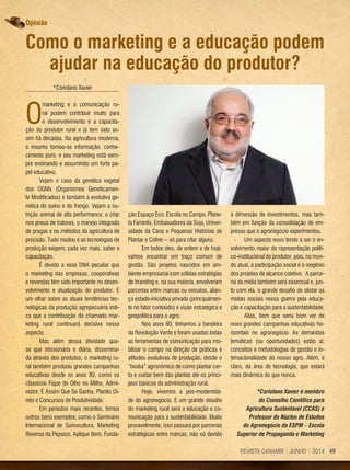 49REVISTA CANAMIX | JUNHO | 2014
*Coriolano Xavier
O
marketing e a comunicação ru-
ral podem contribuir muito para
o desenvolvimento e a capacita-
ção do produtor rural e já tem sido as-
sim há décadas. Na agricultura moderna,
o insumo tornou-se informação, conhe-
cimento puro, e seu marketing está sem-
pre ensinando e assumindo um forte pa-
pel educativo.
Vejam o caso da genética vegetal
dos OGMs (Organismos Geneticamen-
te Modificados) e também a evolutiva ge-
nética do suíno e do frango. Vejam a nu-
trição animal de alta performance, o chip
nos pneus de tratores, o manejo integrado
de pragas e os métodos da agricultura de
precisão. Tudo mudou e as tecnologias de
produção exigem, cada vez mais, saber e
capacitação.
É devido a esse DNA peculiar que
o marketing das empresas, cooperativas
e revendas têm sido importante no desen-
volvimento e atualização do produtor. E
um olhar sobre as atuais tendências tec-
nológicas da produção agropecuária indi-
ca que a contribuição do chamado mar­
keting rural continuará decisiva nesse
aspecto.
Mas além dessa atividade qua-
se que missionária e diária, dissemina-
da através dos produtos, o marketing ru-
ral também produziu grandes campanhas
educativas desde os anos 80, como os
clássicos Fique de Olho no Milho, Admi-
nistre: É Assim Que Se Ganha, Plantio Di-
reto e Concursos de Produtividade.
Em períodos mais recentes, temos
outros bons exemplos, como o Seminário
Internacional de Suinocultura, Marketing
Reverso da Pepsico, Aplique Bem, Funda-
ção Espaço Eco, Escola no Campo, Plane-
ta Faminto, Embaixadores da Soja, Univer-
sidade da Cana e Pequenas Histórias de
Plantar e Colher – só para citar alguns.
Em todos eles, de ontem e de hoje,
vamos encontrar um traço comum de
gestão. São projetos nascidos em am-
biente empresarial com sólidas estratégias
de branding e, na sua maioria, envolveram
parcerias entre marcas ou veículos, alian-
ça estado-iniciativa privada (principalmen-
te no fator conteúdo) e visão estratégica e
geopolítica para o agro.
Nos anos 80, tínhamos a bandeira
da Revolução Verde e foram usadas todas
as ferramentas de comunicação para mo-
bilizar o campo na direção de práticas e
atitudes evolutivas de produção, desde o
“beabá” agronômico de como plantar cer-
to e cuidar bem das plantas até os princí-
pios básicos da administração rural.
Hoje, vivemos a pós-modernida-
de do agronegócio. E um grande desafio
do marketing rural será a educação e co-
municação para a sustentabilidade. Muito
provavelmente, isso passará por parcerias
estratégicas entre marcas, não só devido
à dimensão de investimentos, mas tam-
bém em função da consolidação de em-
presas que o agronegócio experimentou.
Um aspecto novo tende a ser o en-
volvimento maior da representação políti-
co-institucional do produtor, pois, no mun-
do atual, a participação social é o oxigênio
dos projetos de alcance coletivo. A parce-
ria da mídia também será essencial e, jun-
to com ela, o grande desafio de alistar as
mídias sociais nessa guerra pela educa-
ção e capacitação para a sustentabilidade.
Aliás, bem que seria bom ver de
novo grandes campanhas educativas ho-
rizontais no agronegócio. As demandas
temáticas (ou oportunidades) estão aí:
conceitos e metodologias de gestão e in-
ternacionalidade do nosso agro. Além, é
claro, da área de tecnologia, que estará
mais dinâmica do que nunca.
*Coriolano Xavier é membro
do Conselho Científico para
Agricultura Sustentável (CCAS) e
Professor do Núcleo de Estudos
do Agronegócio da ESPM – Escola
Superior de Propaganda e Marketing
Como o marketing e a educação podem
ajudar na educação do produtor?
Opinião
 