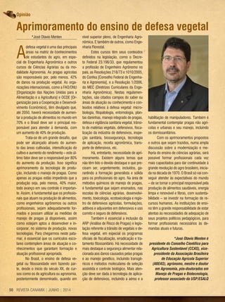 REVISTA CANAMIX | JUNHO | 201450
Opinião
*José Otavio Menten
A
defesa vegetal é uma das principais
áreas na matriz de conhecimentos
de estudantes do agro, em espe-
cial de Engenharia Agronômica e outros
cursos de Ciências Agrárias ou da mo-
dalidade Agronomia. As pragas agrícolas
são responsáveis por, pelo menos, 42%
de danos na produção vegetal. As orga-
nizações internacionais, como a FAO/ONU
[Organização das Nações Unidas para a
Alimentação e a Agricultura] e OCDE [Or-
ganização para a Cooperação e Desenvol-
vimento Econômico], têm divulgado que,
até 2050, haverá necessidade de aumen-
tar a produção de alimentos no mundo em
70% e o Brasil deve ser o principal res-
ponsável para atender à demanda, com
um aumento de 40% de produção.
Trata-se de um grande desafio, que
pode ser alcançado através do aumen-
to das áreas cultivadas, intensificação do
cultivo e aumento do rendimento – este úl-
timo fator deve ser o responsável por 80%
do aumento da produção. Isso significa
aprimoramento da tecnologia de produ-
ção, incluindo o manejo de pragas. Como
apenas as pragas estão impedindo que a
produção seja, pelo menos, 40% maior,
todo avanço em seu controle é importan-
te. Assim, é fundamental que os profissio-
nais que atuam na produção de alimentos,
como engenheiros agrônomos ou outros
profissionais, sejam adequadamente for-
mados e possam utilizar as medidas de
manejo de pragas já disponíveis, assim
como estejam aptos a desenvolver e in-
corporar, no sistema de produção, novas
tecnologias. Para chegarmos neste pata-
mar, é essencial que os currículos esco-
lares contemplem áreas de atuação e co-
nhecimentos que garantam formação e
atuação profissional apropriada.
No Brasil, o ensino de defesa ve-
getal ou fitossanidade vem fazendo par-
te, desde o início do século XX, de cur-
sos como os de agricultura ou agronomia,
posteriormente denominado, quando em
nível superior pleno, de Engenharia Agro-
nômica. E também de outros, como Enge-
nharia Florestal.
Estes cursos têm seus conteúdos
definidos na legislação, como o Decre-
to Federal 23.196/33, que regulamentou
a profissão de Engenheiro Agrônomo no
país, as Resoluções 218/73 e 1010/2005,
do Confea [Conselho Federal de Engenha-
ria e Agronomia], e a Resolução 1/2006,
do MEC (Diretrizes Curriculares da Enge-
nharia Agronômica). Nestas regulamen-
tações, são citados campos do saber ou
áreas de atuação ou conhecimento e con-
teúdos relativos à defesa vegetal: micro-
biologia, fitopatologia, entomologia, plan-
tas daninhas, manejo integrado de pragas,
defesa e vigilância sanitária vegetal, trânsi-
to de matérias vegetais, defensivos, fisca-
lização da indústria de defensivos, inspe-
ção sanitária, biossegurança, tecnologia
de aplicação, receita agronômica, trans-
porte de defensivos, etc.
Há, entretanto, necessidade de apri-
moramento. Existem alguns temas que
não têm tido o devido destaque e que pre-
cisam ser, urgentemente, incluídos, ga-
rantindo a formação generalista e sólida
para os profissionais do agro. Na área de
métodos químicos de manejo de pragas,
é fundamental que sejam ensinados, nas
escolas de ciências agrárias, desenvolvi-
mento, toxicologia, ecotoxicologia e regis-
tro de defensivos agrícolas, formulações,
aditivos e adjuvantes em defensivos e uso
correto e seguro de defensivos.
Também é essencial a inclusão da
ARP (Análise de Risco de Pragas) e legis-
lação referente a trânsito de vegetais e de-
fesa vegetal, em especial os programas
oficiais de fiscalização, erradicação e tra-
tamento fitossanitário. Há necessidade de
mais destaque a segurança alimentar rela-
cionada aos danos causados pelas pragas
e ao manejo genético, incluindo transgê-
nicos e métodos moleculares de seleção
assistida e controle biológico. Mais aten-
ção deve ser dada à tecnologia de aplica-
ção de defensivos, incluindo a aérea e a
habilitação de manipuladores. Também é
fundamental contemplar pragas não agrí-
colas e urbanas e seu manejo, incluindo
os domissanitários.
Com os aprimoramentos propostos
e outros que sejam trazidos, numa ampla
discussão sobre a modernização e me-
lhoria do ensino de ciências agrárias, será
possível formar profissionais cada vez
mais capacitados para dar continuidade à
grande revolução do agro brasileiro, inicia-
da na década de 1970. O Brasil só vai con-
seguir atender às expectativas do mundo
– de se tornar o principal responsável pela
produção de alimentos saudáveis, energia
limpa e renovável e fibras, com sustenta-
bilidade – se investir na formação de re-
cursos humanos. As instituições de ensi-
no têm a grande responsabilidade de estar
atentas às necessidades de adequação de
seus projetos políticos pedagógicos, para
formar profissionais necessários às de-
mandas atuais e futuras.
*José Otavio Menten é
presidente do Conselho Científico para
Agricultura Sustentável (CCAS), vice-
presidente da Associação Brasileira
de Educação Agrícola Superior
(ABEAS), agrônomo, mestre e doutor
em Agronomia, pós-doutorados em
Manejo de Pragas e Biotecnologia,
professor associado da USP/ESALQ
Aprimoramento do ensino de defesa vegetal
 