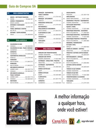 REVISTA CANAMIX | JUNHO | 20146
Guia de Compras SA
		PG	 ÁREA ADMINISTRATIVA
	 BANCOS - INSTITUIÇÃO FINANCEIRA
13	SICOOB......................................16-3456-7407
	 CURSOS E TREINAMENTOS
7	 MOURA LACERDA....................(16) 2101-1076
	 ENTIDADES E ASSOCIAÇÕES
13	SICOOB......................................16-3456-7407
	 FEIRAS, SIMPÓSIOS E EVENTOS
21	MULTIPLUS............................. (16) 2132 8936
	 SISTEMAS - CONTRA INCÊNDIO
9	ARGUS..................................... (19) 3826 6670
		PG	 ÁREA AGRÍCOLA
	 COLHEDORAS DE CANA
28	CIVEMASA............................... (16) 3382 8222
	 COLHEDORAS DE CANA - PEÇAS E SERVIÇOS
35	SUDAMERICA.......................... (11) 5548 4226
	CORRENTES
35	SUDAMERICA.......................... (11) 5548 4226
	 EQUIPAMENTOS HIDRÁULICOS
23	KANAFLEX............................... (11) 3779 1670
	FUNGICIDAS
25	 BASF DO BRASIL..................... (11) 3043 2273
	HERBICIDAS
27	 BASF DO BRASIL..................... (11) 3043 2273
	 IMPLEMENTOS AGRÍCOLAS
34	 AGRIMEC AGRO....................... (55) 3222 7710
28	CIVEMASA............................... (16) 3382 8222
	 IMPLEMENTOS AGRÍCOLAS -
	 PEÇAS E SERVIÇOS
34	 AGRIMEC AGRO....................... (55) 3222 7710
28	CIVEMASA............................... (16) 3382 8222
	INSETICIDAS
29	 BASF DO BRASIL..................... (11) 3043 2273
	DESCOLORANTES
5	PROSUGAR.............................. (81) 3267 4759
	EMPILHADEIRAS
28	 EMPIZA EMPILHADEIRAS...........19-3571-3000
	 ENGENHARIA E PROJETOS - EQUIPAMENTOS
37	 CONSMEC ENGENHARIA............17-3342-3699
	 INSTALAÇÕES INDUSTRIAIS -
	 AÇÚCAR / ETANOL
37	 CONSMEC ENGENHARIA............17-3342-3699
	 MANUTENÇÃO INDUSTRIAL - ACESSÓRIOS
51	 INTACTA ROLAMENTOS........... (11) 3085 8003
	 MANUTENÇÃO INDUSTRIAL - EQUIPAMENTOS
37	 CONSMEC ENGENHARIA............17-3342-3699
	 MANUTENÇÃO PREDITIVA E PREVENTIVA
51	 INTACTA ROLAMENTOS........... (11) 3085 8003
	 MEDIDORES, TRANSMISSORES
	 DE VAZÃO E NÍVEL
52	DWYLER.................................. (11) 2682 6633
	 PAINÉIS DE COMANDO - CONTROLE
17	SINDUSTRIAL........................... (14) 3366 5200
	 PRODUTOS E SISTEMAS CONTRA INCÊNCIO
9	ARGUS..................................... (19) 3826 6670
	 REPOTENCIAMENTO - SERVIÇOS
51	 INTACTA ROLAMENTOS........... (11) 3085 8003
	ROLAMENTOS
51	 INTACTA ROLAMENTOS........... (11) 3085 8003
	 SISTEMAS CONTRA INCÊNDIO
9	ARGUS..................................... (19) 3826 6670
	 TANQUES DE AÇO CARBONO
37	 CONSMEC ENGENHARIA............17-3342-3699
	 TANQUES DE AÇO INOX
37	 CONSMEC ENGENHARIA............17-3342-3699
	 TRANSPORTADORES E ELEVADORES
37	 CONSMEC ENGENHARIA............17-3342-3699
	TUBULAÇÕES
23	KANAFLEX............................... (11) 3779 1670
	 IRRIGAÇÃO - EQUIPAMENTOS,
	 TUBOS E CONEXÕES
23	KANAFLEX............................... (11) 3779 1670
	 IRRIGAÇÃO - GOTEJAMENTO
23	KANAFLEX............................... (11) 3779 1670
	 MANGUEIRAS HIDRÁULICAS
23	KANAFLEX............................... (11) 3779 1670
	 MATURADORES E
	 REGULADORES DE CRESCIMENTO
31	 BASF DO BRASIL..................... (11) 3043 2273
	 PLANTADORAS DE CANA
28	CIVEMASA............................... (16) 3382 8222
	TRANSBORDOS
28	CIVEMASA............................... (16) 3382 8222
	TUBULAÇÕES
23	KANAFLEX............................... (11) 3779 1670
		PG	 ÁREA INDUSTRIAL
	 ARMAZÉM COM TRANSPORTADORES
37	 CONSMEC ENGENHARIA............17-3342-3699
	 ARMAZÉM COM TRIPPER
37	 CONSMEC ENGENHARIA............17-3342-3699
	 AUTOMAÇÃO - CONSULTORIA / PROJETOS
17	SINDUSTRIAL........................... (14) 3366 5200
	 AUTOMAÇÃO - EQUIPAMENTOS
17	SINDUSTRIAL........................... (14) 3366 5200
	 BOMBAS CENTRÍFUGAS
2	EQUIPE.................................... (19) 3426 4600
	 BOMBAS ESPECIAIS
2	EQUIPE.................................... (19) 3426 4600
	CLARIFICANTES
5	PROSUGAR.............................. (81) 3267 4759
	CORRENTES
35	SUDAMERICA.......................... (11) 5548 4226
 