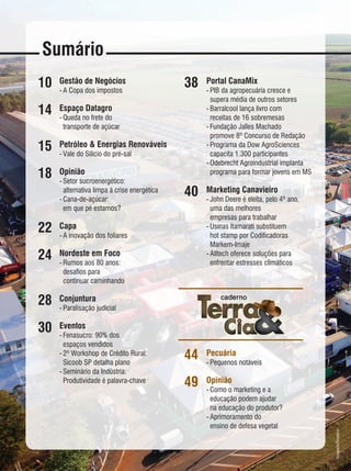 Sumário
10
14
15
18
22
24
28
30
Portal CanaMix
-	PIB da agropecuária cresce e
	 supera média de outros setores
-	Barralcool lança livro com
	 receitas de 16 sobremesas
-	Fundação Jalles Machado
	 promove 8º Concurso de Redação
-	Programa da Dow AgroSciences
	 capacita 1.300 participantes
-	Odebrecht Agroindustrial implanta
	 programa para formar jovens em MS
Marketing Canavieiro
-	John Deere é eleita, pelo 4º ano,
	 uma das melhores
	 empresas para trabalhar
-	Usinas Itamarati substituem
	 hot stamp por Codificadoras
	Markem-Imaje
-	Alltech oferece soluções para
	 enfrentar estresses climáticos
Pecuária
-	Pequenos notáveis
Opinião
-	Como o marketing e a
	 educação podem ajudar
	 na educação do produtor?
-	Aprimoramento do
	 ensino de defesa vegetal
38
40
44
49
Gestão de Negócios
-	A Copa dos impostos
Espaço Datagro
-	Queda no frete do
	 transporte de açúcar
Petróleo & Energias Renováveis
-	Vale do Silício do pré-sal
Opinião
-	Setor sucroenergético:
	 alternativa limpa à crise energética
-	Cana-de-açúcar:
	 em que pé estamos?
Capa
-	A inovação dos foliares
Nordeste em Foco
-	Rumos aos 80 anos:
	 desafios para
	 continuar caminhando
Conjuntura
-	Paralisação judicial
Eventos
-	Fenasucro: 90% dos
	 espaços vendidos
-	2º Workshop de Crédito Rural:
	 Sicoob SP detalha plano
-	Seminário da Indústria:
	 Produtividade é palavra-chave
Divulgação/Fenasucro
 
