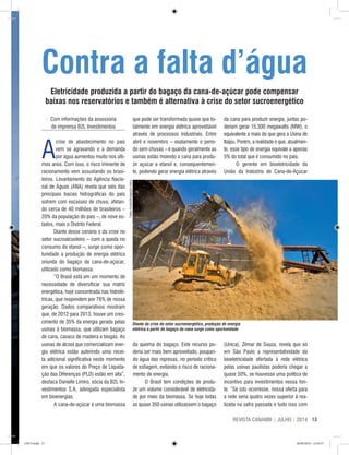 13REVISTA CANAMIX | JULHO | 2014
Com informações da assessoria
de imprensa B2L Investimentos
A
crise de abastecimento no país
vem se agravando e a demanda
por água aumentou muito nos últi-
mos anos. Com isso, o risco iminente de
racionamento vem assustando os brasi-
leiros. Levantamento da Agência Nacio-
nal de Águas (ANA) revela que seis das
principais bacias hidrográficas do país
sofrem com escassez de chuva, afetan-
do cerca de 40 milhões de brasileiros –
20% da população do país –, de nove es-
tados, mais o Distrito Federal.
Diante desse cenário e da crise no
setor sucroalcooleiro – com a queda no
consumo do etanol –, surge como opor-
tunidade a produção de energia elétrica
oriunda do bagaço da cana-de-açúcar,
utilizado como biomassa.
“O Brasil está em um momento de
necessidade de diversificar sua matriz
energética, hoje concentrada nas hidrelé-
tricas, que respondem por 76% de nossa
geração. Dados comparativos mostram
que, de 2012 para 2013, houve um cres-
cimento de 35% da energia gerada pelas
usinas à biomassa, que utilizam bagaço
de cana, cavaco de madeira e biogás. As
usinas de álcool que comercializam ener-
gia elétrica estão auferindo uma recei-
ta adicional significativa neste momento
em que os valores do Preço de Liquida-
ção das Diferenças (PLD) estão em alta”,
destaca Danielle Limiro, sócia da B2L In-
vestimentos S.A, advogada especialista
em bioenergias.
A cana-de-açúcar é uma biomassa
que pode ser transformada quase que to-
talmente em energia elétrica aproveitável
através de processos industriais. Entre
abril e novembro – exatamente o perío-
do sem chuvas – é quando geralmente as
usinas estão moendo a cana para produ-
zir açúcar e etanol e, consequentemen-
te, podendo gerar energia elétrica através
da cana para produzir energia, juntas po-
deriam gerar 15.300 megawatts (MW), o
equivalente a mais do que gera a Usina de
Itaipu. Porém, a realidade é que, atualmen-
te, esse tipo de energia equivale a apenas
5% do total que é consumido no país.
O gerente em bioeletricidade da
União da Indústria de Cana-de-Açúcar
Contra a falta d’água
Eletricidade produzida a partir do bagaço da cana-de-açúcar pode compensar
baixas nos reservatórios e também é alternativa à crise do setor sucroenergético
da queima do bagaço. Este recurso po-
deria ser mais bem aproveitado, poupan-
do água das represas, no período crítico
de estiagem, evitando o risco de raciona-
mento de energia.
O Brasil tem condições de produ-
zir um volume considerável de eletricida-
de por meio da biomassa. Se hoje todas
as quase 350 usinas utilizassem o bagaço
(Unica), Zilmar de Souza, revela que só
em São Paulo a representatividade da
bioeletricidade ofertada à rede elétrica
pelas usinas paulistas poderia chegar a
quase 50%, se houvesse uma política de
incentivo para investimentos nessa fon-
te. “Se isto ocorresse, nossa oferta para
a rede seria quatro vezes superior à rea-
lizada na safra passada e tudo isso com
Divulgação/Barralcool
TadeuFessel/DivulgaçãoUnica
Diante da crise do setor sucroenergético, produção de energia
elétrica a partir do bagaço da cana surge como oportunidade
CM73.indd 13 26/09/2014 12:43:57
 