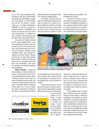 REVISTA CANAMIX | JULHO | 201424
ças, e a CTC7, apta ao plantio de inverno.
As opções do IAC são a IACSP95-5000,
que garante alta produtividade e adapta-
ção à mecanização, e a IACSP95-5094,
com alto teor de sacarose e floresci-
mento raro. Já a Ridesa disponibiliza a
RB965902, de alto teor de sacarose e
excelente sanidade, e a RB928064, com
alto teor de sacarose em final de safra e
menor florescimento. As variedades do
IAC e da Ridesa estão disponíveis tanto
para Plene Evolve quanto para Plene PB.
De acordo com o diretor comercial
do CTC, Osmar Figueiredo Filho, “a par-
ceria é benéfica por fortalecer ainda mais
a presença do CTC nos canaviais brasi-
leiros, isso porque teremos mais um ca-
nal para não apenas multiplicar nossas
variedades sadias, como também en-
tregá-las aos nossos clientes”. Figueire-
do afirma que as novas ofertas possibi-
litarão atender os clientes que antes não
tinham acesso a tecnologias específicas
para suas necessidades, como aque-
les localizados em ambientes produtivos
mais desafiadores.
Método Intercalar – A Basf tam-
bém apresentou, no final do primeiro se-
mestre, o aprimoramento de seu concei-
to de desenvolvimento de mudas, plantio
e manejo da lavoura de cana, que con-
siste na formação de viveiros sadios com
o sistema de produção denominado Ag-
Musa. A tecnologia objetiva o plantio de
mudas sadias com o uso de varieda-
des nobres, consorciado às culturas de
amendoim ou soja pelo plantio em Meiosi
da cana plantada com mudas sadias com
outras culturas. Neste sistema de plan-
tio, cada etapa tem sua parcela de res-
ponsabilidade pelo sucesso produtivo do
canavial.
Azenha afirma ainda que a forma-
ção de uma lavoura de cana-de-açúcar a
partir de mudas sadias elimina a possibi-
lidade de levar pragas como Sphenopho-
rus para a área do
canavial em for-
mação. O mode-
lo também garan-
te sanidade em
relação a doen-
ças como raquitis-
mo e escaldadura.
“A rotação de cul-
turas reduz a pres-
são de pragas e
“Além disso, a Meiosi possibilita ao pro-
dutor um ganho extra com o cultivo in-
tercalar e benefícios técnicos relaciona-
dos ao uso do solo, já conhecidos por
quem utiliza este método de plantio. Ou-
tra vantagem é a sinergia com os quími-
cos utilizados para o plantio da cultura de
ciclo rápido”.
O ciclo AgMusa ocorre em quatro
fases. A primeira etapa para o desenvol-
vimento de mudas sadias é a obtenção e
multiplicação de variedades em viveiros
controlados, com práticas adequadas de
manejo que garantam sua identidade ge-
nética, rastreabilidade e sanidade. Na se-
gunda fase, a muda passa por um pro-
cesso industrial de multiplicação, através
da extração e brotação de sua gema, e re-
cebe tratamento exclusivo para se adap-
tar às condições reais de plantio.
Capa
(Método Intercalar de Ocupação do Siste-
ma), ocorrendo simultaneamente.
Em princípio, não parece haver no-
vidade na tecnologia apresentada. No en-
tanto, de acordo com o gerente de ne-
gócios AgMusa da Unidade de Proteção
de Cultivos da Basf para o Brasil, Antô-
nio César Azenha, a inovação neste mo-
delo está na ideia de consorciar a cultura
também contribui para a sanidade e sus-
tentabilidade do canavial”.
A formação de viveiros e do cana-
vial em Meiosi, segundo Azenha, pode in-
crementar a rentabilidade do agricultor, já
que o custo por hectare formado é menor
e o sistema proporciona um incremen-
to de produtividade de 20% a 40% do vi-
veiro, dependendo da variedade utilizada.
Divulgação
Antônio César Azenha: “A rotação de culturas reduz a pressão de pragas
e também contribui para a sanidade e sustentabilidade do canavial”
CM73.indd 24 26/09/2014 12:44:26
 