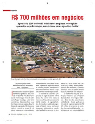 REVISTA CANAMIX | JULHO | 201436
Com informações de Rafael
Walendorff/Assessoria de Imprensa
Fotos: Tiago Oliveira
I
ntensidade e foco são palavras que de-
finem bem a AgroBrasília 2014, reali-
zada de 13 a 17 de maio. Foram cinco
dias de movimentação intensa do públi-
co no Parque Tecnológico Ivaldo Cenci,
com interesse direto de conhecer novas
tecnologias e efetivar negócios. Segundo
balanço da organização, 95 mil pessoas
visitaram o evento. As compras de má-
quinas, equipamentos e insumos agríco-
las movimentaram cerca de R$ 700 mi-
lhões, superando as expectativas iniciais
da coordenação da feira. Intercâmbios in-
ternacionais, seminários técnicos e a agri-
cultura familiar foram destaque este ano.
O presidente da Cooperativa Agro-
pecuária da Região do Distrito Federal
(Coopa-DF), Leomar Cenci, exaltou os
números e afirmou estar surpreso com o
total de visitantes e de negócios fecha-
dos. Ele ressaltou a qualidade da organi-
zação da feira este ano, que acolheu com
segurança o público visitante, exposito-
res e trabalhadores do evento. “A Agro-
Brasília 2014 foi um sucesso. Mas a fei-
ra de 2015 já começa amanhã para nós.
A maioria dos expositores já confirmou
presença e, para o ano que vem, teremos
talvez um problema de falta de espaço”.
O levantamento feito junto às ins-
tituições financeiras que participaram
(Banco do Brasil, Banco Regional de Bra-
sília e Caixa, além das cooperativas de
crédito Sicredi e Sicoob) aponta para a
efetivação de negócios na ordem de R$
620 milhões só no decorrer do evento.
Nos dias seguintes à Agrobrasília, o vo-
lume aumenta, com a concretização de
R$ 700 milhões em negócios
Agrobrasília 2014 recebeu 95 mil visitantes em parque tecnológico e
apresentou novas tecnologias, com destaque para a agricultura familiar
Eventos
Parque Tecnológico Ivaldo Cenci ficou movimentado durante os cinco dias de evento da Agrobrasília 2014
CM73.indd 36 26/09/2014 12:44:48
 