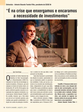 REVISTA CANAMIX | AGOSTO | 201410 REVISTA CANAMIX | AGOSTO | 201410
Entrevista – Antonio Eduardo Tonielo Filho, presidente do CEISE Br
Igor Savenhago
O
presidente do Centro Nacional das
Indústrias do Setor Sucroenergéti-
co e Biocombustíveis (CEISE Br),
realizador da maior feira de tecnologia ca-
navieira do planeta, a Fenasucro, que será
realizada no Centro de Eventos Zanini, em
Sertãozinho, SP, de 26 a 29 de agosto, não
perde o otimismo quando o assunto é a re-
cuperação dos negócios envolvendo a ca-
na-de-açúcar. Antonio Eduardo Tonielo Fi-
lho acredita, inclusive, que a feira deste
ano será em um momento oportuno, pois
medidas para garantir produtividade e re-
dução nos custos de produção e transfor-
“É na crise que enxergamos e encaramos
a necessidade de investimentos”
mar o cenário de crise que afeta o setor
precisam ser discutidas.
Outro fator favorável é a proximidade
das eleições de outubro, oportunidade em
que os empresários podem se aproximar
dos candidatos. E estes, por sua vez, cos-
tumam vir ao encontro das reivindicações.
Deles, independente de quem seja eleito,
Tonielo Filho espera providências urgentes
para reaver a competitividade do etanol e
abrir novos canais para estimular a produ-
ção de bioeletricidade a partir da queima de
resíduos, como o bagaço da cana.
Nesta entrevista exclusiva à Cana-
Mix, o presidente do CEISE Br falou mais
das expectativas para a Fenasucro 2014,
do diálogo com a esfera governamental e
com os candidatos à Presidência da Repú-
blica e das posturas a serem adotadas pelo
setor sucroenergético de olho na retomada
do crescimento.
CanaMix: A Fenasucro deste ano é
realizada em meio a uma situação deli-
cada do setor sucroenergético, que tem
provocado bastantes demissões inclusi-
ve na cidade onde é realizada, Sertãozi-
nho. Mesmo assim, a expectativa é po-
sitiva, com previsão de negócios nos
mesmos valores do ano passado. Que fa-
tores levam a essa expectativa?
Antonio Eduardo Tonielo Filho: O
Divulgação/CEISEBr
 