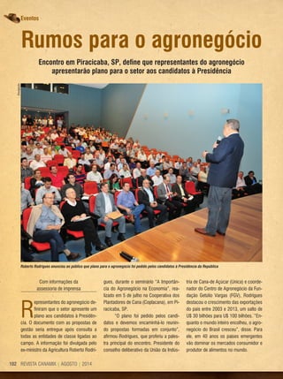 REVISTA CANAMIX | AGOSTO | 2014102
Eventos
Rumos para o agronegócio
Encontro em Piracicaba, SP, define que representantes do agronegócio
apresentarão plano para o setor aos candidatos à Presidência
Com informações da
assessoria de imprensa
R
epresentantes do agronegócio de-
finiram que o setor apresente um
plano aos candidatos à Presidên-
cia. O documento com as propostas de
gestão seria entregue após consulta a
todas as entidades de classe ligadas ao
campo. A informação foi divulgada pelo
ex-ministro da Agricultura Roberto Rodri-
gues, durante o seminário “A Importân-
cia do Agronegócio na Economia”, rea-
lizado em 5 de julho na Cooperativa dos
Plantadores de Cana (Coplacana), em Pi-
racicaba, SP.
“O plano foi pedido pelos candi-
datos e devemos encaminhá-lo reunin-
do propostas formadas em conjunto”,
afirmou Rodrigues, que proferiu a pales-
tra principal do encontro. Presidente do
conselho deliberativo da União da Indús-
tria de Cana-de Açúcar (Unica) e coorde-
nador do Centro de Agronegócio da Fun-
dação Getúlio Vargas (FGV), Rodrigues
destacou o crescimento das exportações
do país entre 2003 e 2013, um salto de
U$ 30 bilhões para U$ 100 bilhões. “En-
quanto o mundo inteiro encolheu, o agro-
negócio do Brasil cresceu”, disse. Para
ele, em 40 anos os países emergentes
vão dominar os mercados consumidor e
produtor de alimentos no mundo.
Roberto Rodrigues anunciou ao público que plano para o agronegócio foi pedido pelos candidatos à Presidência da República
Divulgação
 