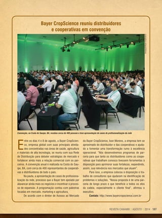 107REVISTA CANAMIX | AGOSTO | 2014 107REVISTA CANAMIX | AGOSTO | 2014
E
ntre os dias 4 e 8 de agosto, a Bayer CropScien-
ce, empresa global com suas principais ativida-
des concentradas nas áreas de saúde, agricultura
e materiais de alta tecnologia, se reuniu com sua Rede
de Distribuição para debater estratégias de mercado e
fortalecer ainda mais a relação comercial com os par-
ceiros. A convenção anual é realizada na Costa do Sau-
ípe, BA, com cerca de 400 representantes de cooperati-
vas e distribuidores de todo o país.
Na pauta, a apresentação de cases de profissiona-
lização da rede, processo que a Bayer tem apoiado par
alavancar ainda mais os negócios e incentivar o proces-
so de expansão. A programação contou com palestras
focadas em mercado, marketing e agricultura.
De acordo com o diretor de Acesso ao Mercado
Convenção, na Costa do Sauípe, BA, recebeu cerca de 400 pessoas e teve apresentação de cases de profissionalização da rede
Bayer CropScience reuniu distribuidores
e cooperativas em convenção
da Bayer CropScience, Ivan Moreno, a empresa tem se
aproximado do distribuidor e das cooperativas e ajuda-
do a fomentar uma transformação rumo à excelência
operacional. “Nós desenvolvemos programas de par-
ceria para que tanto os distribuidores como as coope-
rativas que trabalham conosco tivessem ferramentas à
disposição para aprimorar suas fortalezas, expandindo,
assim, sua relevância nos mercados que atuam”.
Para isso, a empresa colocou à disposição o tra-
balho de consultores que ajudaram na identificação de
problemas e soluções. “Nossa proposta é de uma par-
ceria de longo prazo e que beneficie a todos os elos
da cadeia, especialmente o cliente final”, afirmou o
executivo.
Contato: http://www.bayercropscience.com.br
Divulgação/BayerCropScience
 