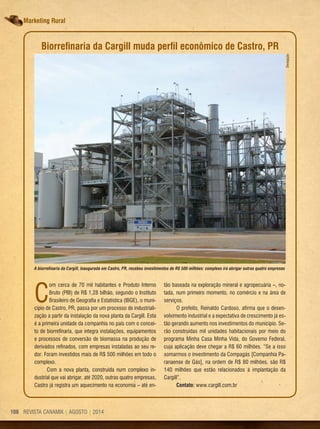REVISTA CANAMIX | AGOSTO | 2014108 REVISTA CANAMIX | AGOSTO | 2014108
Marketing Rural
C
om cerca de 70 mil habitantes e Produto Interno
Bruto (PIB) de R$ 1,28 bilhão, segundo o Instituto
Brasileiro de Geografia e Estatística (IBGE), o muni-
cípio de Castro, PR, passa por um processo de industriali-
zação a partir da instalação da nova planta da Cargill. Esta
é a primeira unidade da companhia no país com o concei-
to de biorrefinaria, que integra instalações, equipamentos
e processos de conversão de biomassa na produção de
derivados refinados, com empresas instaladas ao seu re-
dor. Foram investidos mais de R$ 500 milhões em todo o
complexo.
Com a nova planta, construída num complexo in-
dustrial que vai abrigar, até 2020, outras quatro empresas,
Castro já registra um aquecimento na economia – até en-
A biorrefinaria da Cargill, inaugurada em Castro, PR, recebeu investimentos de R$ 500 milhões: complexo irá abrigar outras quatro empresas
Divulgação
Biorrefinaria da Cargill muda perfil econômico de Castro, PR
tão baseada na exploração mineral e agropecuária –, no-
tada, num primeiro momento, no comércio e na área de
serviços.
O prefeito, Reinaldo Cardoso, afirma que o desen-
volvimento industrial e a expectativa de crescimento já es-
tão gerando aumento nos investimentos do município. Se-
rão construídas mil unidades habitacionais por meio do
programa Minha Casa Minha Vida, do Governo Federal,
cuja aplicação deve chegar a R$ 60 milhões. “Se a isso
somarmos o investimento da Compagás [Companhia Pa-
ranaense de Gás], na ordem de R$ 80 milhões, são R$
140 milhões que estão relacionados à implantação da
Cargill”.
Contato: www.cargill.com.br
 