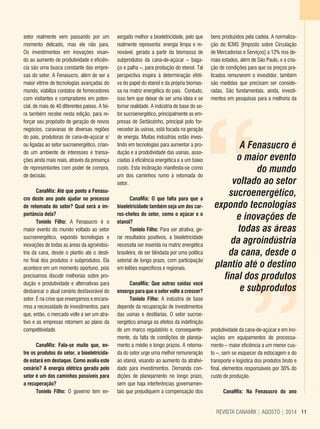 11REVISTA CANAMIX | AGOSTO | 2014 11REVISTA CANAMIX | AGOSTO | 2014
setor realmente vem passando por um
momento delicado, mas ele não para.
Os investimentos em inovações visan-
do ao aumento de produtividade e eficiên-
cia são uma busca constante das empre-
sas do setor. A Fenasucro, além de ser a
maior vitrine de tecnologias avançadas do
mundo, viabiliza contatos de fornecedores
com visitantes e compradores em poten-
cial, de mais de 40 diferentes países. A fei-
ra também recebe nesta edição, para re-
forçar seu propósito de geração de novos
negócios, caravanas de diversas regiões
do país, produtoras de cana-de-açúcar e/
ou ligadas ao setor sucroenergético, crian-
do um ambiente de interesses e transa-
ções ainda mais reais, através da presença
de representantes com poder de compra,
de decisão.
CanaMix: Até que ponto a Fenasu-
cro deste ano pode ajudar no processo
de retomada do setor? Qual será a im-
portância dela?
Tonielo Filho: A Fenasucro é o
maior evento do mundo voltado ao setor
sucroenergético, expondo tecnologias e
inovações de todas as áreas da agroindús-
tria da cana, desde o plantio até o desti-
no final dos produtos e subprodutos. Ela
acontece em um momento oportuno, pois
precisamos discutir melhorias sobre pro-
dução e produtividade e alternativas para
desbancar o atual cenário desfavorável do
setor. É na crise que enxergamos e encara-
mos a necessidade de investimentos, para
que, então, o mercado volte a ser um atra-
tivo e as empresas retornem ao plano da
competitividade.
CanaMix: Fala-se muito que, en-
tre os produtos do setor, a bioeletricida-
de estará em destaque. Como avalia este
cenário? A energia elétrica gerada pelo
setor é um dos caminhos possíveis para
a recuperação?
Tonielo Filho: O governo tem en-
xergado melhor a bioeletricidade, pelo que
realmente representa: energia limpa e re-
novável, gerada a partir da biomassa de
subprodutos da cana-de-açúcar – baga-
ço e palha –, para produção do etanol. Tal
perspectiva inspira à determinação efeti-
va do papel do etanol e da própria biomas-
sa na matriz energética do país. Contudo,
isso tem que deixar de ser uma ideia e se
tornar realidade. A indústria de base do se-
tor sucroenergético, principalmente as em-
presas de Sertãozinho, principal polo for-
necedor às usinas, está focada na geração
de energia. Muitas indústrias estão inves-
tindo em tecnologias para aumentar a pro-
dução e a produtividade das usinas, asso-
ciadas à eficiência energética e a um baixo
custo. Esta inclinação manifesta-se como
um dos caminhos rumo à retomada do
setor.
CanaMix: O que falta para que a
bioeletricidade também seja um dos car-
ros-chefes do setor, como o açúcar e o
etanol?
Tonielo Filho: Para ser atrativa, ge-
rar resultados positivos, a bioeletricidade
necessita ser inserida na matriz energética
brasileira, de ser blindada por uma política
setorial de longo prazo, com participação
em leilões específicos e regionais.
CanaMix: Que outras saídas você
enxerga para que o setor volte a crescer?
Tonielo Filho: A indústria de base
depende da recuperação de investimentos
das usinas e destilarias. O setor sucroe-
nergético amarga os efeitos da indefinição
de um marco regulatório e, consequente-
mente, da falta de condições de planeja-
mento a médio e longo prazos. A retoma-
da do setor urge uma melhor remuneração
ao etanol, visando ao aumento da atrativi-
dade para investimentos. Demanda con-
dições de planejamento no longo prazo,
sem que haja interferências governamen-
tais que prejudiquem a compensação dos
““
A Fenasucro é
o maior evento
do mundo
voltado ao setor
sucroenergético,
expondo tecnologias
e inovações de
todas as áreas
da agroindústria
da cana, desde o
plantio até o destino
final dos produtos
e subprodutos
bens produzidos pela cadeia. A normaliza-
ção do ICMS [Imposto sobre Circulação
de Mercadorias e Serviços] a 12% nos de-
mais estados, além de São Paulo, e a cria-
ção de condições para que os preços pra-
ticados remunerem o investidor, também
são medidas que precisam ser conside-
radas. São fundamentais, ainda, investi-
mentos em pesquisas para a melhoria da
produtividade da cana-de-açúcar e em ino-
vações em equipamentos de processa-
mento – maior eficiência a um menor cus-
to –, sem se esquecer da estocagem e do
transporte e logística dos produtos bruto e
final, elementos responsáveis por 30% do
custo de produção.
CanaMix: Na Fenasucro do ano
 