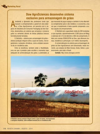 REVISTA CANAMIX | AGOSTO | 2014110 REVISTA CANAMIX | AGOSTO | 2014110
Marketing Rural
A
tendendo a demanda dos produtores rurais que
buscam o armazenamento a granel em área exter-
na, a Dow AgroSciences, em parceria com o ne-
gócio de Industrial and Consumer Packaging da Dow Quí-
mica, desenvolveu um sistema que armazena e conserva
grãos ou sementes através de bolsas plásticas brancas
hermeticamente fechadas.
O SiloSafra – sistema para armazenagem de grãos -
oferece proteção integral contra a ação de insetos, micror-
ganismos e variações climáticas, como umidade excessi-
va do ar e incidência solar.
Entre os benefícios, também estão a flexibilidade,
uma vez que o produtor pode escolher o momento mais
adequado de comercialização dos grãos; a praticidade, já
Dow AgroSciences desenvolve sistema
exclusivo para armazenagem de grãos
O SiloSafra oferece proteção integral contra a ação de insetos, microrganismos
e variações climáticas, como umidade excessiva do ar e incidência solar
que necessita de pouco espaço e também é uma alternati-
va complementar para o silo metálico; e a economia, uma
vez que o investimento é baixo quando comparado a ou-
tras opções de armazenamento.
O SiloSafra tem capacidade média de 200 toneladas
(o que equivale a aproximadamente 3.300 sacas de 60kg)
e extensão de 2,7m de diâmetro x 60m de comprimento. É
feito com resinas DOWLEXTM da Dow, que oferecem du-
reza, resistência à perfuração e um melhor desempenho.
A comercialização do sistema para armazenagem de
grãos da Dow AgroSciences será direcionada, neste mo-
mento, aos estados do Mato Grosso, Goiás, Bahia e, pos-
teriormente, para todo o Brasil.
Contato: http://www.dowagro.com/br
Divulgação/DowAgroSciences
 