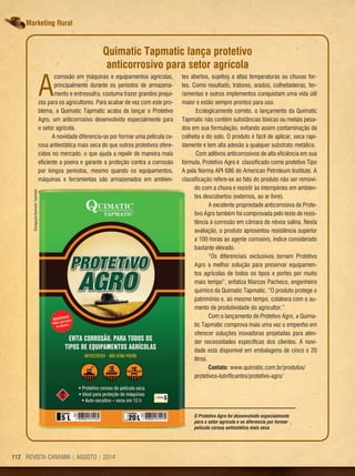 REVISTA CANAMIX | AGOSTO | 2014112 REVISTA CANAMIX | AGOSTO | 2014112
Marketing Rural
A
corrosão em máquinas e equipamentos agrícolas,
principalmente durante os períodos de armazena-
mento e entressafra, costuma trazer grandes prejuí-
zos para os agricultores. Para acabar de vez com este pro-
blema, a Quimatic Tapmatic acaba de lançar o Protetivo
Agro, um anticorrosivo desenvolvido especialmente para
o setor agrícola.
A novidade diferencia-se por formar uma película ce-
rosa antiestática mais seca do que outros protetivos ofere-
cidos no mercado, o que ajuda a repelir de maneira mais
eficiente a poeira e garante a proteção contra a corrosão
por longos períodos, mesmo quando os equipamentos,
máquinas e ferramentas são armazenados em ambien-
O Protetivo Agro foi desenvolvido especialmente
para o setor agrícola e se diferencia por formar
película cerosa antiestática mais seca
Quimatic Tapmatic lança protetivo
anticorrosivo para setor agrícola
tes abertos, sujeitos a altas temperaturas ou chuvas for-
tes. Como resultado, tratores, arados, colheitadeiras, fer-
ramentas e outros implementos conquistam uma vida útil
maior e estão sempre prontos para uso.
Ecologicamente correto, o lançamento da Quimatic
Tapmatic não contém substâncias tóxicas ou metais pesa-
dos em sua formulação, evitando assim contaminação da
colheita e do solo. O produto é fácil de aplicar, seca rapi-
damente e tem alta adesão a qualquer substrato metálico.
Com aditivos anticorrosivos de alta eficiência em sua
fórmula, Protetivo Agro é classificado como protetivo Tipo
A pela Norma API 686 do American Petroleum Institute. A
classificação refere-se ao fato do produto não ser removi-
do com a chuva e resistir às intempéries em ambien-
tes descobertos (externos, ao ar livre).
A excelente propriedade anticorrosiva de Prote-
tivo Agro também foi comprovada pelo teste de resis-
tência à corrosão em câmara de névoa salina. Nesta
avaliação, o produto apresentou resistência superior
a 100 horas ao agente corrosivo, índice considerado
bastante elevado.
“Os diferenciais exclusivos tornam Protetivo
Agro a melhor solução para preservar equipamen-
tos agrícolas de todos os tipos e portes por muito
mais tempo”, enfatiza Marcos Pacheco, engenheiro
químico da Quimatic Tapmatic. “O produto protege o
patrimônio e, ao mesmo tempo, colabora com o au-
mento de produtividade do agricultor.”
Com o lançamento de Protetivo Agro, a Quima-
tic Tapmatic comprova mais uma vez o empenho em
oferecer soluções inovadoras projetadas para aten-
der necessidades específicas dos clientes. A novi-
dade está disponível em embalagens de cinco e 20
litros.
Contato: www.quimatic.com.br/produtos/
protetivos-lubrificantes/protetivo-agro/
Divulgação/QuimaticTapmatic
 