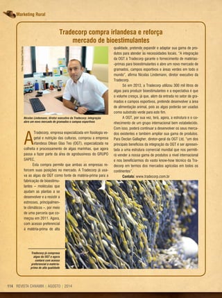 REVISTA CANAMIX | AGOSTO | 2014114 REVISTA CANAMIX | AGOSTO | 2014114
Marketing Rural
Tradecorp já comprava
algas da OGT e agora
contará com acesso
preferencial à matéria-
prima de alta qualidade
A
Tradecorp, empresa especializada em fisiologia ve-
getal e nutrição das culturas, comprou a empresa
irlandesa Oilean Glas Teo (OGT), especializada na
colheita e processamento de algas marinhas, que agora
passa a fazer parte da área de agrobusiness do GRUPO
SAPEC.
Esta compra permite que ambas as empresas re-
forcem suas posições no mercado. A Tradecorp já usa-
va as algas da OGT como fonte de matéria-prima para a
fabricação de bioestimu-
lantes – moléculas que
ajudam as plantas a se
desenvolver e a resistir a
estresses, principalmen-
te climáticos –, por meio
de uma parceria que co-
meçou em 2011. Agora,
com acesso preferencial
à matéria-prima de alta
Nicolas Lindemann, diretor executivo da Tradecorp: integração
abre um novo mercado de gramados e campos esportivos
Tradecorp compra irlandesa e reforça
mercado de bioestimulantes
qualidade, pretende expandir e adaptar sua gama de pro-
dutos para atender às necessidades locais. “A integração
da OGT à Tradecorp garante o fornecimento de matérias-
-primas para bioestimulantes e abre um novo mercado de
gramados, campos esportivos e áreas verdes em todo o
mundo”, afirma Nicolas Lindemann, diretor executivo da
Tradecorp.
Só em 2013, a Tradecorp utilizou 300 mil litros de
algas para produzir bioestimulantes e a expectativa é que
o volume cresça, já que, além da entrada no setor de gra-
mados e campos esportivos, pretende desenvolver a área
de alimentação animal, pois as algas poderão ser usadas
como substrato verde para este fim.
A OGT, por sua vez, terá, agora, a estrutura e o co-
nhecimento de um grupo internacional bem estabelecido.
Com isso, poderá continuar a desenvolver os seus merca-
dos existentes e também ampliar sua gama de produtos.
Para Declan Gallagher, diretor-geral da OGT Ltd, “um dos
principais benefícios da integração da OGT é ser apresen-
tada a uma estrutura comercial mundial que nos permiti-
rá vender a nossa gama de produtos a nível internacional
e nos beneficiarmos do vasto know-how técnico da Tra-
decorp em termos dos mercados agrícolas em todos os
continentes”.
Contato: www.tradecorp.com.br
Fotos:Divulgação/Tradecorp
 